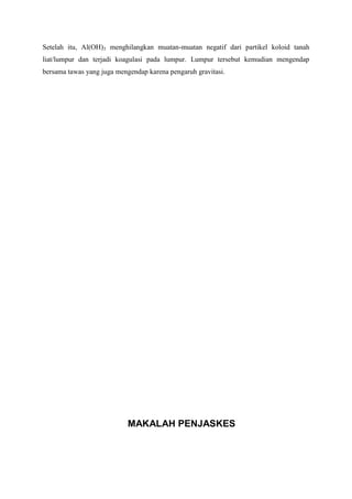 Setelah itu, Al(OH)3 menghilangkan muatan-muatan negatif dari partikel koloid tanah
liat/lumpur dan terjadi koagulasi pada lumpur. Lumpur tersebut kemudian mengendap
bersama tawas yang juga mengendap karena pengaruh gravitasi.
MAKALAH PENJASKES
 