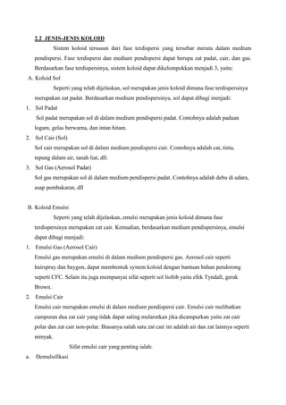 2.2 JENIS-JENIS KOLOID
Sistem koloid tersusun dari fase terdispersi yang tersebar merata dalam medium
pendispersi. Fase terdispersi dan medium pendispersi dapat berupa zat padat, cair, dan gas.
Berdasarkan fase terdispersinya, sistem koloid dapat dikelompokkan menjadi 3, yaitu:
A. Koloid Sol
Seperti yang telah dijelaskan, sol merupakan jenis koloid dimana fase terdispersinya
merupakan zat padat. Berdasarkan medium pendispersinya, sol dapat dibagi menjadi:
1. Sol Padat
Sol padat merupakan sol di dalam medium pendispersi padat. Contohnya adalah paduan
logam, gelas berwarna, dan intan hitam.
2. Sol Cair (Sol)
Sol cair merupakan sol di dalam medium pendispersi cair. Contohnya adalah cat, tinta,
tepung dalam air, tanah liat, dll.
3. Sol Gas (Aerosol Padat)
Sol gas merupakan sol di dalam medium pendispersi padat. Contohnya adalah debu di udara,
asap pembakaran, dll
B. Koloid Emulsi
Seperti yang telah dijelaskan, emulsi merupakan jenis koloid dimana fase
terdispersinya merupakan zat cair. Kemudian, berdasarkan medium pendispersinya, emulsi
dapat dibagi menjadi:
1. Emulsi Gas (Aerosol Cair)
Emulsi gas merupakan emulsi di dalam medium pendispersi gas. Aerosol cair seperti
hairspray dan baygon, dapat membentuk system koloid dengan bantuan bahan pendorong
seperti CFC. Selain itu juga mempunyai sifat seperti sol liofob yaitu efek Tyndall, gerak
Brown.
2. Emulsi Cair
Emulsi cair merupakan emulsi di dalam medium pendispersi cair. Emulsi cair melibatkan
campuran dua zat cair yang tidak dapat saling melarutkan jika dicampurkan yaitu zat cair
polar dan zat cair non-polar. Biasanya salah satu zat cair ini adalah air dan zat lainnya seperti
minyak.
Sifat emulsi cair yang penting ialah:
a. Demulsifikasi
 