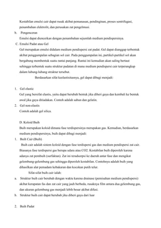 Kestabilan emulsi cair dapat rusak akibat pemanasan, pendinginan, proses sentrifugasi,
penambahan elektrolit, dan perusakan zat pengelmusi.
b. Pengenceran
Emulsi dapat diencerkan dengan penambahan sejumlah medium pendispersinya.
C. Emulsi Padat atau Gel
Gel merupakan emulsi didalam medium pendispersi zat padat. Gel dapat dianggap terbentuk
akibat penggumpalan sebagian sol cair. Pada penggumpalan ini, partikel-partikel sol akan
bergabung membentuk suatu rantai panjang. Rantai ini kemudian akan saling bertaut
sehingga terbentuk suatu struktur padatan di mana medium pendispersi cair terperangkap
dalam lubung-lubang struktur tersebut.
Berdasarkan sifat keelastisitasnya, gel dapat dibagi menjadi:
1. Gel elastic
Gel yang bersifat elastis, yaitu dapat berubah bentuk jika diberi gaya dan kembali ke bentuk
awal jika gaya ditiadakan. Contoh adalah sabun dan gelatin.
2. Gel non-elastis
Contoh adalah gel silica.
D. Koloid Buih
Buih merupakan koloid dimana fase terdispersinya merupakan gas. Kemudian, berdasarkan
medium pendispersinya, buih dapat dibagi menjadi:
1. Buih Cair (Buih)
Buih cair adalah sistem koloid dengan fase terdispersi gas dan medium pendispersi zat cair.
Biasanya fase terdispersi gas berupa udara atau CO2. Kestabilan buih diperoleh karena
adanya zat pembuih (surfaktan). Zat ini teradsorpsi ke daerah antar fase dan mengikat
gelembung-gelembung gas sehingga diperoleh kestabilan. Contohnya adalah buih yang
dihasilkan alat pemadam kebakaran dan kocokan putih telur.
Sifat-sifat buih cair ialah:
a. Struktur buih cair berubah dengan waktu karena drainase (pemisahan medium pendispersi)
akibat kerapatan fas dan zat cair yang jauh berbeda, rusaknya film antara dua gelembung gas,
dan ukuran gelembung gas menjadi lebih besar akibat difusi.
b. Struktur buih cair dapat berubah jika diberi gaya dari luar
2. Buih Padat
 