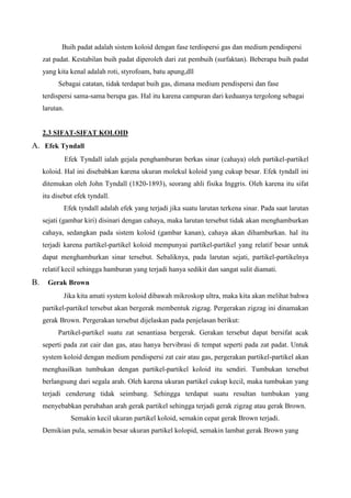 Buih padat adalah sistem koloid dengan fase terdispersi gas dan medium pendispersi
zat padat. Kestabilan buih padat diperoleh dari zat pembuih (surfaktan). Beberapa buih padat
yang kita kenal adalah roti, styrofoam, batu apung,dll
Sebagai catatan, tidak terdapat buih gas, dimana medium pendispersi dan fase
terdispersi sama-sama berupa gas. Hal itu karena campuran dari keduanya tergolong sebagai
larutan.
2.3 SIFAT-SIFAT KOLOID
A. Efek Tyndall
Efek Tyndall ialah gejala penghamburan berkas sinar (cahaya) oleh partikel-partikel
koloid. Hal ini disebabkan karena ukuran molekul koloid yang cukup besar. Efek tyndall ini
ditemukan oleh John Tyndall (1820-1893), seorang ahli fisika Inggris. Oleh karena itu sifat
itu disebut efek tyndall.
Efek tyndall adalah efek yang terjadi jika suatu larutan terkena sinar. Pada saat larutan
sejati (gambar kiri) disinari dengan cahaya, maka larutan tersebut tidak akan menghamburkan
cahaya, sedangkan pada sistem koloid (gambar kanan), cahaya akan dihamburkan. hal itu
terjadi karena partikel-partikel koloid mempunyai partikel-partikel yang relatif besar untuk
dapat menghamburkan sinar tersebut. Sebaliknya, pada larutan sejati, partikel-partikelnya
relatif kecil sehingga hamburan yang terjadi hanya sedikit dan sangat sulit diamati.
B. Gerak Brown
Jika kita amati system koloid dibawah mikroskop ultra, maka kita akan melihat bahwa
partikel-partikel tersebut akan bergerak membentuk zigzag. Pergerakan zigzag ini dinamakan
gerak Brown. Pergerakan tersebut dijelaskan pada penjelasan berikut:
Partikel-partikel suatu zat senantiasa bergerak. Gerakan tersebut dapat bersifat acak
seperti pada zat cair dan gas, atau hanya bervibrasi di tempat seperti pada zat padat. Untuk
system koloid dengan medium pendispersi zat cair atau gas, pergerakan partikel-partikel akan
menghasilkan tumbukan dengan partikel-partikel koloid itu sendiri. Tumbukan tersebut
berlangsung dari segala arah. Oleh karena ukuran partikel cukup kecil, maka tumbukan yang
terjadi cenderung tidak seimbang. Sehingga terdapat suatu resultan tumbukan yang
menyebabkan perubahan arah gerak partikel sehingga terjadi gerak zigzag atau gerak Brown.
Semakin kecil ukuran partikel koloid, semakin cepat gerak Brown terjadi.
Demikian pula, semakin besar ukuran partikel kolopid, semakin lambat gerak Brown yang
 