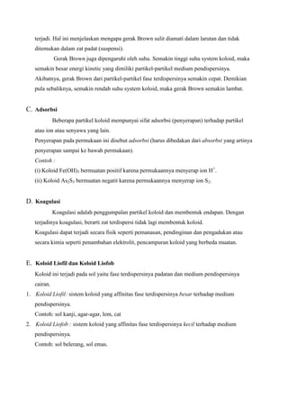terjadi. Hal ini menjelaskan mengapa gerak Brown sulit diamati dalam larutan dan tidak
ditemukan dalam zat padat (suspensi).
Gerak Brown juga dipengaruhi oleh suhu. Semakin tinggi suhu system koloid, maka
semakin besar energi kinetic yang dimiliki partikel-partikel medium pendispersinya.
Akibatnya, gerak Brown dari partikel-partikel fase terdispersinya semakin cepat. Demikian
pula sebaliknya, semakin rendah suhu system koloid, maka gerak Brown semakin lambat.
C. Adsorbsi
Beberapa partikel koloid mempunyai sifat adsorbsi (penyerapan) terhadap partikel
atau ion atau senyawa yang lain.
Penyerapan pada permukaan ini disebut adsorbsi (harus dibedakan dari absorbsi yang artinya
penyerapan sampai ke bawah permukaan).
Contoh :
(i) Koloid Fe(OH)3 bermuatan positif karena permukaannya menyerap ion H+
.
(ii) Koloid As2S3 bermuatan negatit karena permukaannya menyerap ion S2.
D. Koagulasi
Koagulasi adalah penggumpalan partikel koloid dan membentuk endapan. Dengan
terjadinya koagulasi, berarti zat terdispersi tidak lagi membentuk koloid.
Koagulasi dapat terjadi secara fisik seperti pemanasan, pendinginan dan pengadukan atau
secara kimia seperti penambahan elektrolit, pencampuran koloid yang berbeda muatan.
E. Koloid Liofil dan Koloid Liofob
Koloid ini terjadi pada sol yaitu fase terdispersinya padatan dan medium pendispersinya
cairan.
1. Koloid Liofil: sistem koloid yang affinitas fase terdispersinya besar terhadap medium
pendispersinya.
Contoh: sol kanji, agar-agar, lem, cat
2. Koloid Liofob : sistem koloid yang affinitas fase terdispersinya kecil terhadap medium
pendispersinya.
Contoh: sol belerang, sol emas.
 