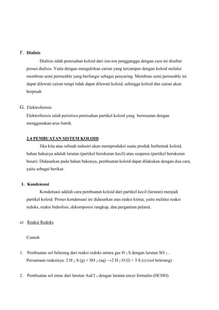 F. Dialisis
Dialisis ialah pemisahan koloid dari ion-ion pengganggu dengan cara ini disebut
proses dialisis. Yaitu dengan mengalirkan cairan yang tercampur dengan koloid melalui
membran semi permeable yang berfungsi sebagai penyaring. Membran semi permeable ini
dapat dilewati cairan tetapi tidak dapat dilewati koloid, sehingga koloid dan cairan akan
berpisah
G. Elektroforesis
Elektroferesis ialah peristiwa pemisahan partikel koloid yang bermuatan dengan
menggunakan arus listrik.
2.4 PEMBUATAN SISTEM KOLOID
Jika kita atau sebuah industri akan memproduksi suatu produk berbentuk koloid,
bahan bakunya adalah larutan (partikel berukuran kecil) atau suspensi (partikel berukuran
besar). Didasarkan pada bahan bakunya, pembuatan koloid dapat dilakukan dengan dua cara,
yaitu sebagai berikut.
1. Kondensasi
Kondensasi adalah cara pembuatan koloid dari partikel kecil (larutan) menjadi
partikel koloid. Proses kondensasi ini didasarkan atas reaksi kimia; yaitu melalui reaksi
redoks, reaksi hidrolisis, dekomposisi rangkap, dan pergantian pelarut.
a) Reaksi Redoks
Contoh
1. Pembuatan sol belerang dari reaksi redoks antara gas H 2 S dengan larutan SO 2 .
Persamaan reaksinya: 2 H 2 S (g) + SO 2 (aq) →2 H 2 O (l) + 3 S (s) (sol belerang)
2. Pembuatan sol emas dari larutan AuCl 3 dengan larutan encer formalin (HCHO).
 