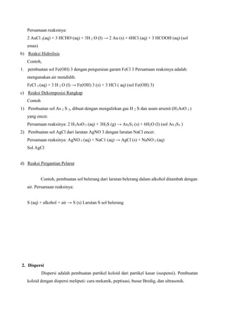 Persamaan reaksinya:
2 AuCl 3(aq) + 3 HCHO (aq) + 3H 2 O (l) → 2 Au (s) + 6HCl (aq) + 3 HCOOH (aq) (sol
emas)
b) Reaksi Hidrolisis
Contoh,
1. pembuatan sol Fe(OH) 3 dengan penguraian garam FeCl 3 Persamaan reaksinya adalah:
mengunakan air mendidih.
FeCl 3 (aq) + 3 H 2 O (l) → Fe(OH) 3 (s) + 3 HCl ( aq) (sol Fe(OH) 3)
c) Reaksi Dekomposisi Rangkap
Contoh
1) Pembuatan sol As 2 S 3, dibuat dengan mengalirkan gas H 2 S dan asam arsenit (H3AsO 3 )
yang encer.
Persamaan reaksinya: 2 H3AsO 3 (aq) + 3H2S (g) → As2S3 (s) + 6H2O (l) (sol As 2S3 )
2) Pembuatan sol AgCl dari larutan AgNO 3 dengan larutan NaCl encer.
Persamaan reaksinya: AgNO 3 (aq) + NaC1 (aq) → AgCl (s) + NaNO 3 (aq)
Sol AgCl
d) Reaksi Pergantian Pelarut
Contoh, pembuatan sol belerang dari larutan belerang dalam alkohol ditambah dengan
air. Persamaan reaksinya:
S (aq) + alkohol + air → S (s) Larutan S sol belerang
2. Dispersi
Dispersi adalah pembuatan partikel koloid dari partikel kasar (suspensi). Pembuatan
koloid dengan dispersi meliputi: cara mekanik, peptisasi, busur Bredig, dan ultrasonik.
 