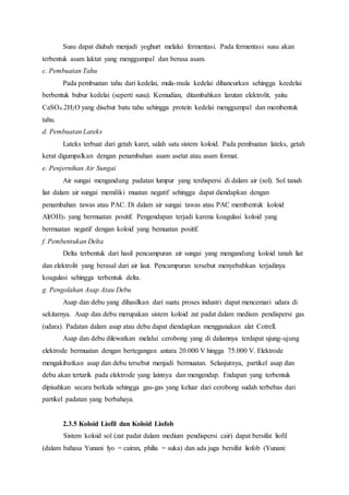Susu dapat diubah menjadi yoghurt melalui fermentasi. Pada fermentasi susu akan 
terbentuk asam laktat yang menggumpal dan berasa asam. 
c. Pembuatan Tahu 
Pada pembuatan tahu dari kedelai, mula-mula kedelai dihancurkan sehingga keedelai 
berbentuk bubur kedelai (seperti susu). Kemudian, ditambahkan larutan elektrolit, yaitu 
CaSO4.2H2O yang disebut batu tahu sehingga protein kedelai menggumpal dan membentuk 
tahu. 
d. Pembuatan Lateks 
Lateks terbuat dari getah karet, salah satu sistem koloid. Pada pembuatan lateks, getah 
kerat digumpalkan dengan penambahan asam asetat atau asam format. 
e. Penjernihan Air Sungai 
Air sungai mengandung padatan lumpur yang terdispersi di dalam air (sol). Sol tanah 
liat dalam air sungai memiliki muatan negatif sehingga dapat diendapkan dengan 
penambahan tawas atau PAC. Di dalam air sungai tawas atau PAC membentuk koloid 
Al(OH)3 yang bermuatan positif. Pengendapan terjadi karena koagulasi koloid yang 
bermuatan negatif dengan koloid yang bemuatan positif. 
f. Pembentukan Delta 
Delta terbentuk dari hasil pencampuran air sungai yang mengandung koloid tanah liat 
dan elektrolit yang berasal dari air laut. Pencampuran tersebut menyebabkan terjadinya 
koagulasi sehingga terbentuk delta. 
g. Pengolahan Asap Atau Debu 
Asap dan debu yang dihasilkan dari suatu proses industri dapat mencemari udara di 
sekitarnya. Asap dan debu merupakan sistem koloid zat padat dalam medium pendispersi gas 
(udara). Padatan dalam asap atau debu dapat diendapkan menggunakan alat Cotrell. 
Asap dan debu dilewatkan melalui cerobong yang di dalamnya terdapat ujung-ujung 
elektrode bermuatan dengan bertegangan antara 20.000 V hingga 75.000 V. Elektrode 
mengakibatkan asap dan debu tersebut menjadi bermuatan. Selanjutnya, partikel asap dan 
debu akan tertarik pada elektrode yang lainnya dan mengendap. Endapan yang terbentuk 
dipisahkan secara berkala sehingga gas-gas yang keluar dari cerobong sudah terbebas dari 
partikel padatan yang berbahaya. 
2.3.5 Koloid Liofil dan Koloid Liofob 
Sistem koloid sol (zat padat dalam medium pendispersi cair) dapat bersifat liofil 
(dalam bahasa Yunani lyo = cairan, philia = suka) dan ada juga bersifat liofob (Yunani: 
 