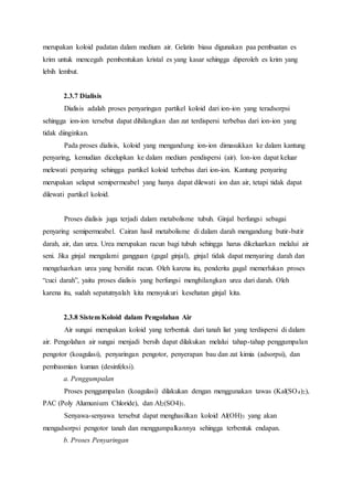 merupakan koloid padatan dalam medium air. Gelatin biasa digunakan paa pembuatan es 
krim untuk mencegah pembentukan kristal es yang kasar sehingga diperoleh es krim yang 
lebih lembut. 
2.3.7 Dialisis 
Dialisis adalah proses penyaringan partikel koloid dari ion-ion yang teradsorpsi 
sehingga ion-ion tersebut dapat dihilangkan dan zat terdispersi terbebas dari ion-ion yang 
tidak diinginkan. 
Pada proses dialisis, koloid yang mengandung ion-ion dimasukkan ke dalam kantung 
penyaring, kemudian dicelupkan ke dalam medium pendispersi (air). Ion-ion dapat keluar 
melewati penyaring sehingga partikel koloid terbebas dari ion-ion. Kantung penyaring 
merupakan selaput semipermeabel yang hanya dapat dilewati ion dan air, tetapi tidak dapat 
dilewati partikel koloid. 
Proses dialisis juga terjadi dalam metabolisme tubuh. Ginjal berfungsi sebagai 
penyaring semipermeabel. Cairan hasil metabolisme di dalam darah mengandung butir-butir 
darah, air, dan urea. Urea merupakan racun bagi tubuh sehingga harus dikeluarkan melalui air 
seni. Jika ginjal mengalami gangguan (gagal ginjal), ginjal tidak dapat menyaring darah dan 
mengeluarkan urea yang bersifat racun. Oleh karena itu, penderita gagal memerlukan proses 
“cuci darah”, yaitu proses dialisis yang berfungsi menghilangkan urea dari darah. Oleh 
karena itu, sudah sepatutnyalah kita mensyukuri kesehatan ginjal kita. 
2.3.8 Sistem Koloid dalam Pengolahan Air 
Air sungai merupakan koloid yang terbentuk dari tanah liat yang terdispersi di dalam 
air. Pengolahan air sungai menjadi bersih dapat dilakukan melalui tahap-tahap penggumpalan 
pengotor (koagulasi), penyaringan pengotor, penyerapan bau dan zat kimia (adsorpsi), dan 
pembasmian kuman (desinfeksi). 
a. Penggumpalan 
Proses penggumpalan (koagulasi) dilakukan dengan menggunakan tawas (Kal(SO4)2), 
PAC (Poly Alumunium Chloride), dan Al2(SO4)3. 
Senyawa-senyawa tersebut dapat menghasilkan koloid Al(OH)3 yang akan 
mengadsorpsi pengotor tanah dan menggumpalkannya sehingga terbentuk endapan. 
b. Proses Penyaringan 
 