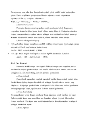 Garam-garam yang sukar larut dapat dibuat menjadi koloid melalui reaksi pembentukan 
garam. Untuk menghindari pengendapan biasanya digunakan suatu zat pemecah. 
AgNO3(aq) + NaCl(aq) → AgCl(s) +NaNO3(aq) 
Na2SO4(aq) + Ba(NO3)2(aq) → BaSO4(s) + 2NaNO3(aq) 
d. Penjenuhan Larutan 
Pembuatan kalsium asetat merupakan contoh pembuatan koloid dengan cara 
penjenuhan larutan ke dalam larutan jenuh kalsium asetat dalam air. Penjenuhan dilakukan 
dengan cara menambahkan pelarut alkohol sehingga akan menghasilkan koloid berupa gel. 
Kalsium asetat bersifat mudah larut dalam air, namun sukar larut dalam alkohol. 
e. Reaksi dekomposisi rangkap 
 Sol As2S3 dibuat dengan mengalirkan gas H2S perlahan melalui larutan As2O3 dingin sampai 
terbentuk sol As2S3 yang berwarna kuning terang 
As2O3 + 3 H2S → As2S3 (koloid) + 3H2O 
 Sol AgCl dibuat dengan mencampurkan larutan AgNO3 dan larutan HCl encer. 
AgNO3 + HCl → AgCl (koloid) + HNO3 
2.5.2. Cara Dispersi 
Pembuatan koloid dengan cara dispersi dilakukan dengan cara mengubah partikel 
kasar (besar) menjadi partikel koloid. Cara dispersi dapat dilakukan melalui cara mekanik 
(penggerusan), cara busur Bredig, dan cara peptisasi (pemecahan). 
a. Cara Mekanik 
Cara mekanik merupakan cara fisik mengubah partikel kasar menjadi partikel halus. 
Partikel kasar digiling dengan alat coloid mill sehingga diperoleh ukuran partikel yang 
diinginkan. Selanjutnya, partikel halus ini didispersikan ke dalam suatu medium pendispersi. 
Proses penggilingan dapat juga dilakukan di dalam medium pendispersi. 
b. Cara Busur Bredig 
Proses pembuatan koloid dengan cara busur Bredig digunakan untuk membuat sol logam. 
Pada proses ini, logam yang akan dibuat sol digunakan sebagai elektrode dihubungkan 
dengan arus listrik. Uap logam yang terjadi akan terdispersi ke dalam medium pendispersi 
sehingga membentuk koloid. 
c. Cara Peptisasi 
 