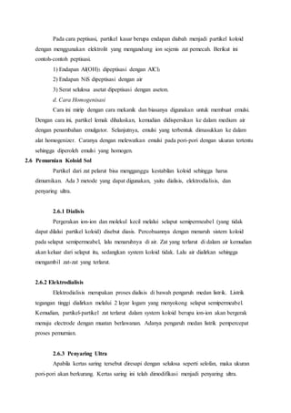 Pada cara peptisasi, partikel kasar berupa endapan diubah menjadi partikel koloid 
dengan menggunakan elektrolit yang mengandung ion sejenis zat pemecah. Berikut ini 
contoh-contoh peptisasi. 
1) Endapan Al(OH)3 dipeptisasi dengan AlCl3 
2) Endapan NiS dipeptisasi dengan air 
3) Serat selulosa asetat dipeptisasi dengan aseton. 
d. Cara Homogenisasi 
Cara ini mirip dengan cara mekanik dan biasanya digunakan untuk membuat emulsi. 
Dengan cara ini, partikel lemak dihaluskan, kemudian didispersikan ke dalam medium air 
dengan penambahan emulgator. Selanjutnya, emulsi yang terbentuk dimasukkan ke dalam 
alat homogenizer. Caranya dengan melewatkan emulsi pada pori-pori dengan ukuran tertentu 
sehingga diperoleh emulsi yang homogen. 
2.6 Pemurnian Koloid Sol 
Partikel dari zat pelarut bisa mengganggu kestabilan koloid sehingga harus 
dimurnikan. Ada 3 metode yang dapat digunakan, yaitu dialisis, elektrodialisis, dan 
penyaring ultra. 
2.6.1 Dialisis 
Pergerakan ion-ion dan molekul kecil melalui selaput semipermeabel (yang tidak 
dapat dilalui partikel koloid) disebut diasis. Percobaannya dengan menaruh sistem koloid 
pada selaput semipermeabel, lalu menaruhnya di air. Zat yang terlarut di dalam air kemudian 
akan keluar dari selaput itu, sedangkan system koloid tidak. Lalu air dialirkan sehingga 
mengambil zat-zat yang terlarut. 
2.6.2 Elektrodialisis 
Elektrodialisis merupakan proses dialisis di bawah pengaruh medan listrik. Listrik 
tegangan tinggi dialirkan melalui 2 layar logam yang menyokong selaput semipermeabel. 
Kemudian, partikel-partikel zat terlarut dalam system koloid berupa ion-ion akan bergerak 
menuju electrode dengan muatan berlawanan. Adanya pengaruh medan listrik pempercepat 
proses pemurnian. 
2.6.3 Penyaring Ultra 
Apabila kertas saring tersebut diresapi dengan selulosa seperti selofan, maka ukuran 
pori-pori akan berkurang. Kertas saring ini telah dimodifikasi menjadi penyaring ultra. 
 