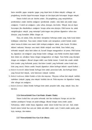 harus memiliki gugus nonpolar (gugus yang dapat larut di dalam minyak) sehingga zat 
penghubung tersebut dapat bercampur dengan air dan dapat pula bercampur dengan minyak. 
Sistem koloid cair-cair disebut emulsi. Zat penghubung yang menyebabkan 
pembentukan emulsi disebut emulgator (pembentuk emulsi). Jadi, tidak ada emulsi tanpa 
emulgator. Contoh zat emulgator, yaitu sabun, detergen, dan lesitin. Minyak dan air dapat 
bercampur jika ditambahkan emulgator berupa sabun atau deterjen. Oleh karena itu, untuk 
menghilangkan minyak yang menempel pada tangan atau pakaian digunakan sabun atau 
deterjen, yang kemudian dibilas dengan air. 
Susu, air santan, krim, dan lotion merupakan beberapa emulsi yang Anda kenal dalam 
kehidupan sehari-hari. Susu murni (dalam bentuk cair) merupakan contoh bentuk emulsi 
alami karena di dalam susu murni telah terdapat emulgator alami, yaitu kasein. Di dalam 
industri makanan, biasanya susu murni diolah menjadi susu bubuk. Susu bubuk yang 
terbentuk menjadi sukar larut dalam air, kecuali dengan menggunakan air panas. Oleh karena 
itu, digunakan zat emulgator yang berupa lesitin sehingga susu bubuk tersebut dapat mudah 
larut dalam air, sekalipun hanya dengan menggunakan air dingin. Susu bubuk yang dicampur 
dengan zat emulgator dikenal dengan istilah susu bubuk instant. Contoh lain emulsi adalah 
krim (emulsi yang berbentuk pasta), dan lotion (emulsi yang berbentuk cairan kental atau 
krim yang encer). Sistem emulsi banyak digunakan dalam berbagai industri seperti berikut : 
a. Industri kosmetik: dalam bentuk berbagai krim untuk perawatan kulit, dan berbagai lotion 
yang berasal dari minyak, serta haircream (minyak rambut). 
b. Industri makanan: dalam bentuk es krim dan mayones. Mayones terbuat dari minyak tumbuh-tumbuhan 
(minyak jagung atau minyak kedelai) dan air. Pada mayones ini digunakan kuning 
telur sebagai zat emulgator. 
c. Industri farmasi: dalam bentuk berbagai krim untuk penyakit kulit, sirup, minyak ikan, dan 
lain-lain. 
2.2.6 Sistem Koloid Fase Cair-Padat (Emulsi Padat) 
Sistem koloid fase cair-padat terbentuk dari fase terdispersi berupa zat cair dan 
medium pendispersi berupa zat padat sehingga dikenal dengan nama emulsi padat. 
Sebenarnya, istilah emulsi hanya digunakan untuk sistem koloid fase cair-cair. Jadi, emulsi 
berarti sistem koloid fase cair-cair (tidak ada istilah emulsi cair). Contoh emulsi padat, yaitu 
keju, mentega, dan mutiara. 
2.2.7 Sistem Koloid Fase Gas-Cair (Busa) 
 