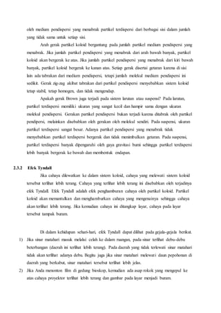 oleh medium pendispersi yang menabrak partikel terdispersi dari berbagai sisi dalam jumlah 
yang tidak sama untuk setiap sisi. 
Arah gerak partikel koloid bergantung pada jumlah partikel medium pendispersi yang 
menabrak. Jika jumlah partikel pendispersi yang menabrak dari arah bawah banyak, partikel 
koloid akan bergerak ke atas. Jika jumlah partikel pendispersi yang menabrak dari kiri bawah 
banyak, partikel koloid bergerak ke kanan atas. Setiap gerak disertai getaran karena di sisi 
lain ada tabrakan dari medium pendispersi, tetapi jumlah molekul medium pendispersi ini 
sedikit. Gerak zig-zag akibat tabrakan dari partikel pendispersi menyebabkan sistem koloid 
tetap stabil, tetap homogen, dan tidak mengendap. 
Apakah gerak Brown juga terjadi pada sistem larutan atau suspensi? Pada larutan, 
partikel terdispersi memiliki ukuran yang sangat kecil dan hampir sama dengan ukuran 
molekul pendispersi. Gerakan partikel pendispersi bukan terjadi karena ditabrak oleh partikel 
pendipersi, melainkan disebabkan oleh gerakan oleh molekul sendiri. Pada suspensi, ukuran 
partikel terdispersi sangat besar. Adanya partikel pendispersi yang menabrak tidak 
menyebabkan partikel terdispersi bergerak dan tidak menimbulkan getaran. Pada suspensi, 
partikel terdispersi banyak dipengaruhi oleh gaya gravitasi bumi sehingga partikel terdispersi 
lebih banyak bergerak ke bawah dan membentuk endapan. 
2.3.2 Efek Tyndall 
Jika cahaya dilewatkan ke dalam sistem koloid, cahaya yang melewati sistem koloid 
tersebut terlihat lebih terang. Cahaya yang terlihat lebih terang ini disebabkan oleh terjadinya 
efek Tyndall. Efek Tyndall adalah efek penghamburan cahaya oleh partikel koloid. Partikel 
koloid akan memantulkan dan menghamburkan cahaya yang mengenainya sehingga cahaya 
akan terlihat lebih terang. Jika kemudian cahaya ini ditangkap layar, cahaya pada layar 
tersebut tampak buram. 
Di dalam kehidupan sehari-hari, efek Tyndall dapat dilihat pada gejala-gejala berikut. 
1) Jika sinar matahari masuk melalui celah ke dalam ruangan, pada sinar terlihat debu-debu 
beterbangan (daerah ini terlihat lebih terang). Pada daerah yang tidak terlewati sinar matahari 
tidak akan terlihat adanya debu. Begitu juga jika sinar matahari melewat i daun pepohonan di 
daerah yang berkabut, sinar matahari tersebut terlihat lebih jelas. 
2) Jika Anda menonton film di gedung bioskop, kemudian ada asap rokok yang mengepul ke 
atas cahaya proyektor terlihat lebih terang dan gambar pada layar menjadi buram. 
 