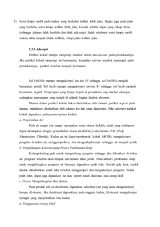 3) Sorot lampu mobil pada malam yang berkabut terlihat lebih jelas. Begitu juga pada jalan 
yang berdebu, sorot lampu terlihat lebih jelas, kecuali sehabis hujan yang cukup deras 
(sehingga jalanan tidak berdebu dan tidak ada asap). Itulah sebabnya sorot lampu mobil 
seakan tidak tampak (tidak terlihat), tetapi jalan terlihat jelas. 
2.3.3 Adsorpsi 
Partikel koloid mampu menyerap molekul netral atau ion-ion pada permukaannya. 
Jika partikel koloid menyerap ion bermuatan, kemudian ion-ion tersebut menempel pada 
permukaannya, partikel tersebut menjadi bermuatan. 
Sol Fe(OH)3 mampu mengadsorpsi ion-ion H+ sehingga sol Fe(OH)3 menjadi 
bermuatan positif. Sol As2S3 mampu mengadsorpsi ion-ion S2- sehingga sol As2S3 menjadi 
bermuatan negatif. Penyerapan yang hanya terjadi di permukaan saja disebut adsorpsi, 
sedangkan penyerapan yang terjadi di seluruh bagian disebut absorpsi. 
Muatan dalam partikel koloid bukan disebabkan oleh ionisasi partikel seperti pada 
larutan, melainkan disebabkan oleh adanya ion lain yang diadsorpsi. Sifat adsorpsi partikel 
koloid digunakan pada proses-proses berikut. 
a. Penjernihan Air 
Pada air sungai (air sungai merupakan suatu sistem koloid), tanah yang terdispersi 
dapat diendapkan dengan penambahan tawas (Kal(SO4)2) atau larutan PAC (Poly 
Alumuinium Chloride). Kedua zat ini dapat membentuk koloid Al(OH)3 mengadsorpsi 
pengotor di dalam air, menggumpalkan, dan mengendapkannya sehingga air menjadi jernih. 
b. Penghilangan Kotoran pada Proses Pembuatan Sirup 
Kadang-kadang gula masih mengandung pengotor sehingga jika dilarutkan di dalam 
air, pengotor tersebut akan tampak dan larutan tidak jernih. Pada industri pembuatan sirup, 
untuk menghilangkan pengotor ini biasanya digunakan putih telur. Setelah gula larut, sambil 
diaduk ditambahkan putih telur tersebut menggumpal dan mengadsorpsi pengotor. Selain 
putih telur, dapat juga digunakan zat lain, seperti tanah diatomae atau arang aktif. 
c. Proses Menghilangkan Bau Badan 
Pada produk roll on deodorant, digunakan adsorben (zat yang akan mengadsorpsi) 
berupa Al-stearat. Jika deodorant digosokkan pada anggota badan, Al-stearat mengadsorpsi 
keringat yang menyebabkan bau badan. 
d. Penggunaan Arang Aktif 
 