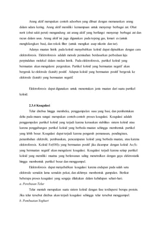 Arang aktif merupakan contoh adsorben yang dibuat dengan memanaskan arang 
dalam udara kering. Arang aktif memiliki kemampuan untuk menyerap berbagai zat. Obat 
norit (obat sakit perut) mengandung zat arang aktif yang berfungsi menyerap berbagai zat dan 
racun dalam usus. Arang aktif ini juga digunakan pada topeng gas, lemari es (untuk 
menghilangkan bau), dan rokok filter (untuk mengikat asap nikotin dan tar). 
Adanya muatan listrik pada koloid menyebabkan koloid dapat dipisahkan dengan cara 
elektroforesis. Elektroforesis adalah metode pemisahan berdasarkan perbedaan laju 
perpindahan molekul dalam medan listrik. Pada elektroforesis, partikel koloid yang 
bermuatan akan mengalami pergerakan. Partikel koloid yang bermuatan negatif akan 
bergerak ke elektrode (kutub) positif. Adapun koloid yang bermuatan positif bergerak ke 
elektrode (kutub) yang bermuatan negatif. 
Elektroforesis dapat digunakan untuk menentukan jenis muatan dari suatu partikel 
koloid. 
2.3.4 Koagulasi 
Telur direbus hingga membeku, penggumpalan susu yang basi, dan pembentukan 
delta pada muara sungai merupakan contoh-contoh proses koagulasi. Koagulasi adalah 
penggumpalan partikel koloid yang terjadi karena kerusakan stabilitas sistem koloid atau 
karena penggabungan partikel koloid yang berbeda muatan sehingga membentuk partikel 
yang lebih besar. Koagulasi dapat terjadi karena pengaruh pemanasan, pendinginan, 
penambahan elektrolit, pembusukan, pencampuran koloid yang berbeda muatan, atau karena 
elektroforesis. Koloid Fe(OH)3 yang bermuatan positif jika dicampur dengan koloid As2S3 
yang bermuatan negatif akan mengalami koagulasi. Koagulasi terjadi karena setiap partikel 
koloid yang memiliki muatna yang berlawanan saling menetralkan dengan gaya elektrostatik 
hingga membentuk partikel besar dan menggumpal. 
Elektroforesis dapat menyebabkan koagulasi karena endapan pada salah satu 
elektrode semakin lama semakin pekat, dan akhirnya membentuk gumpalan. Berikut 
beberapa proses koagulasi yang sengaja dilakukan dalam kehidupan sehari-hari. 
a. Perebusan Telur 
Telur mentah merupakan suatu sistem koloid dengan fase terdispersi berupa protein. 
Jika telur tersebut direbus akan terjadi koagulasi sehingga telur tersebut menggumpal. 
b. Pembuatan Yoghurt 
 