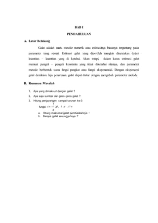BAB I
PENDAHULUAN
A. Latar Belakang
Galat adalah suatu metode numerik atau estimasinya biasanya tergantung pada
parameter yang sesuai. Estimasi galat yang diperoleh mungkin dinyatakan dalam
kuantitas – kuantitas yang di ketahui. Akan tetapi, dalam kasus estimasi galat
memuat pengali – pengali konstanta yang tidak diketahui nilainya, dan parameter
metode berbentuk suatu fungsi pangkat atau fungsi eksponansial. Dengan eksponansi
galat demikian laju penurunan galat dapat diatur dengan mengubah parameter metode.
B. Rumusan Masalah
1. Apa yang dimaksud dengan galat ?
2. Apa saja sumber dan jenis- jenis galat ?
3. Hitung pengurangan sampai turunan ke-3
1
fungsi f = X3 , f’ - f’’ - f’’’=
2
a. Hitung maksimal galat pembulatannya !
b. Berapa galat sesungguhnya ?
 