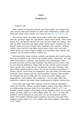BAB II
PEMBAHASAN
1. Pengertian Galat
Dalam statistika dan matematika stokastik, galat (bahasa Inggris: error) adalah sumber
variasi data yang tidak dapat dimasukkan ke dalam model. Dalam literatur statistika, galat
dikenal pula sebagai sesatan, pengotor, sisa, residu, atau noise. (http://id.wikipedia.org)
Galat atau biasa disebut error dalam metode numerik adalah selisih yang ditimbulkan
antara nilai sebenarnya dengan nilai yang dihasilkan dengan metode numerik. Dalam metode
numerik, hasil yang diperoleh bukanlah hasil yang sama persis dengan nilai sejatinya. Akan
selalu ada selisih, karena hasil yang didapat dengan metode numerik merupakan hasil yang
diperoleh dengan proses iterasi (looping) untuk menghampiri nilai sebenarnya. Walaupun
demikian bukan berarti hasil yang didapat dengan metode numerik salah, karena galat
tersebut dapat di tekan sekecil mungkin sehingga hasil yang didapat sangat mendekati nilai
sebenarnya atau bisa dikatakan galatnya mendekati nol.
Galat dapat disebut sebagai kesalahan, kesalahan yang dimaksud disini adalah kesalahan
dalam proses pengambilan data. Menurut buku karangan Suntoyo Yitnosumarto, 1993, galat
adalah keanekaragaman (variabilitas) yang disebabkan oleh ketidakmampuan materi
percobaan atau obyek percobaan untuk berperilaku sama dalam percobaan tersebut. Galat
atau error dapat pula didefinisikan sebagai selisih dari nilai atau hasil yang kita harapkan
terjadi (expected value) dengan observasi atau kenyataan yang terjadi di lapangan. Galat
dapat berfungsi untukmenunjukkan efisiensi dari satu jenis percobaan atau penelitian ke
penelitan yang lain. Secara normal kita menginginkan galat yang bernilai kecil bahkan tidak
terjadi galat. namun ketiadaan galat juga dapat menyebabkan pertanyaan dalam penelitian
kita. Terpenting dari galat ini adalah galat harus terjadi secara alami sehingga dapat
menggambarkan obyek penelitian yang sesungguhnya. Cara yang paling efektif untuk
menimbulkan kealamian galat adalah dengan menghomogenkan perlakuan terhadap obyek.
Besar kecilnya galat sangat relatif, tergantung berapa besar galat jika dibandingkan
dengan nikai sebenarnya. Misalnya seseorang mengukur panjang sebuah bidang adalah 49
cm, padalah panjang sebenranya adalah 50 cm, maka galatnya adalah 50 – 49 = 1 cm.
Kemudian temannya mengukur sebuah bidang yang lain panjangnya adalah 149 cm, padahal
panjang sebenarnya adalah 150 cm, maka galatnya adalah 150 – 149 = 1 cm. pada kedua
pengukuran tersebut masing-masing punya galat 1 cm, tapi pada pengukuran pertama
galatnya lebih signifikan dibanding dengan pengukuran yang kedua, karena galat relatif
pengukuran pertama adalah 1/50 = 0.02, sedangkan galat relatif pengukuran kedua adalah
1/150 = 0.00667.
 