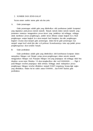 2. SUMBER DAN JENIS GALAT
Secara umum sumber utama galat ada dua yaitu:
A. Galat pemotongan
Galat pemotongan adalah galat yang ditimbulkan oleh pembatasan jumlah komputasi
yang digunakan pada proses metode numerik. Banyak metode dalam metode numerik yang
penurunan rumusnya menggunakan proses iterasi yang jumlahnya tak terhingga, sehingga
untuk membatasi proses penghitungan, jumlah iterasi dibatasi sampai langkah ke n. Hasil
penghitungan sampai langkah ke n akan menjadi hasil hampiran dan nilai penghitungan
langkah n keatas akan menjadi galat pemotongan. dalam hal ini galat pemotongan kan
menjadi sangat kecil sekali jika nilai n di perbesar. Konsekuensinya tentu saja jumlah proses
penghitungannya akan semakin banyak.
B. Galat pembulatan
Galat pembulatan adalah galat yang ditimbulkan oleh keterbatasan komputer dalam
menyajikan bilangan real. Hampir semua proses penghitungan dalam metode numerik
menggunakan bilangan real. Penyajian bilangan real yang panjangnya tak terhingga tidak bisa
disajikan secara tepat. Misalnya 1/6 akan menghasilkan nilai real 0.66666666…….. Digit 6
pada bilangan tersebut panjangnya tidak terbatas. Sehingga untuk melanjutkan proses
penghitungan bilangan tersebut dibulatkan menjadi 0.6667, tergantung berapa digit angka
yang dibutuhkan. Dalam hal ini selisih antara 0.666666… dan 0.6667 disebut galat
pembulatan.
 