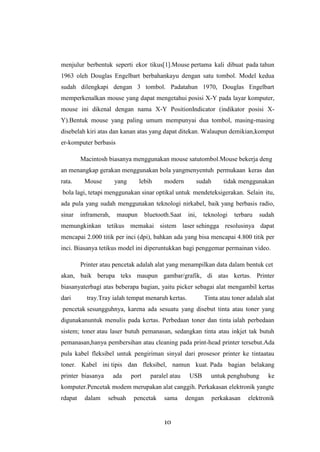 10
menjulur berbentuk seperti ekor tikus[1].Mouse pertama kali dibuat pada tahun
1963 oleh Douglas Engelbart berbahankayu dengan satu tombol. Model kedua
sudah dilengkapi dengan 3 tombol. Padatahun 1970, Douglas Engelbart
memperkenalkan mouse yang dapat mengetahui posisi X-Y pada layar komputer,
mouse ini dikenal dengan nama X-Y PositionIndicator (indikator posisi X-
Y).Bentuk mouse yang paling umum mempunyai dua tombol, masing-masing
disebelah kiri atas dan kanan atas yang dapat ditekan. Walaupun demikian,komput
er-komputer berbasis
Macintosh biasanya menggunakan mouse satutombol.Mouse bekerja deng
an menangkap gerakan menggunakan bola yangmenyentuh permukaan keras dan
rata. Mouse yang lebih modern sudah tidak menggunakan
bola lagi, tetapi menggunakan sinar optikal untuk mendeteksigerakan. Selain itu,
ada pula yang sudah menggunakan teknologi nirkabel, baik yang berbasis radio,
sinar inframerah, maupun bluetooth.Saat ini, teknologi terbaru sudah
memungkinkan tetikus memakai sistem laser sehingga resolusinya dapat
mencapai 2.000 titik per inci (dpi), bahkan ada yang bisa mencapai 4.800 titik per
inci. Biasanya tetikus model ini diperuntukkan bagi penggemar permainan video.
Printer atau pencetak adalah alat yang menampilkan data dalam bentuk cet
akan, baik berupa teks maupun gambar/grafik, di atas kertas. Printer
biasanyaterbagi atas beberapa bagian, yaitu picker sebagai alat mengambil kertas
dari tray.Tray ialah tempat menaruh kertas. Tinta atau toner adalah alat
pencetak sesungguhnya, karena ada sesuatu yang disebut tinta atau toner yang
digunakanuntuk menulis pada kertas. Perbedaan toner dan tinta ialah perbedaan
sistem; toner atau laser butuh pemanasan, sedangkan tinta atau inkjet tak butuh
pemanasan,hanya pembersihan atau cleaning pada print-head printer tersebut.Ada
pula kabel fleksibel untuk pengiriman sinyal dari prosesor printer ke tintaatau
toner. Kabel ini tipis dan fleksibel, namun kuat. Pada bagian belakang
printer biasanya ada port paralel atau USB untuk penghubung ke
komputer.Pencetak modem merupakan alat canggih. Perkakasan elektronik yangte
rdapat dalam sebuah pencetak sama dengan perkakasan elektronik
 