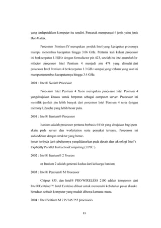 11
yang terdapatdalam komputer itu sendiri. Pencetak mempunyai 6 jenis yaitu jenis
Dot-Matrix,
Processor Pentium IV merupakan produk Intel yang kecepatan prosesnya
mampu menembus kecepatan hingga 3.06 GHz. Pertama kali keluar processor
ini berkecepatan 1.5GHz dengan formafactor pin 423, setelah itu intel merubahfor
mfactor processor Intel Pentium 4 menjadi pin 478 yang dimulai dari
processor Intel Pentium 4 berkecepatan 1.3 GHz sampai yang terbaru yang saat ini
mampumenembus kecepatannya hingga 3.4 GHz.
2001 : Intel® Xeon® Processor
Processor Intel Pentium 4 Xeon merupakan processor Intel Pentium 4
yangditujukan khusus untuk berperan sebagai computer server. Processor ini
memiliki jumlah pin lebih banyak dari processor Intel Pentium 4 serta dengan
memory L2cache yang lebih besar pula.
2001 : Intel® Itanium® Processor
Itanium adalah processor pertama berbasis 64 bit yang ditujukan bagi pem
akain pada server dan workstation serta pemakai tertentu. Processor ini
sudahdibuat dengan struktur yang benar-
benar berbeda dari sebelumnya yangdidasarkan pada desain dan teknologi Intel’s
Explicitly Parallel InstructionComputing ( EPIC ).
2002 : Intel® Itanium® 2 Process
or Itanium 2 adalah generasi kedua dari keluarga Itanium
2003 : Intel® Pentium® M Processor
Chipset 855, dan Intel® PRO/WIRELESS 2100 adalah komponen dari
Intel®Centrino™. Intel Centrino dibuat untuk memenuhi kebutuhan pasar akanke
beradaan sebuah komputer yang mudah dibawa kemana-mana.
2004 : Intel Pentium M 735/745/755 processors
 