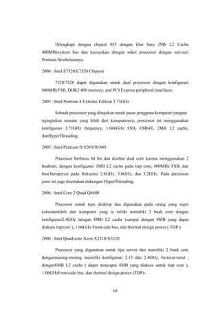 12
Dilengkapi dengan chipset 855 dengan fitur baru 2Mb L2 Cache
400MHzsystem bus dan kecocokan dengan soket processor dengan seri-seri
Pentium Msebelumnya.
2004 : Intel E7520/E7320 Chipsets
7320/7520 dapat digunakan untuk dual processor dengan konfigurasi
800MHzFSB, DDR2 400 memory, and PCI Express peripheral interfaces.
2005 : Intel Pentium 4 Extreme Edition 3.73GHz
Sebuah processor yang ditujukan untuk pasar pengguna komputer yangme
nginginkan sesuatu yang lebih dari komputernya, processor ini menggunakan
konfigurasi 3.73GHz frequency, 1.066GHz FSB, EM64T, 2MB L2 cache,
danHyperThreading.
2005 : Intel Pentium D 820/830/840
Processor berbasis 64 bit dan disebut dual core karena menggunakan 2
buahinti, dengan konfigurasi 1MB L2 cache pada tiap core, 800MHz FSB, dan
bisa beroperasi pada frekuensi 2.8GHz, 3.0GHz, dan 3.2GHz. Pada processor
jenis ini juga disertakan dukungan HyperThreading.
2006 : Intel Core 2 Quad Q6600
Processor untuk type desktop dan digunakan pada orang yang ingin
kekuatanlebih dari komputer yang ia miliki memiliki 2 buah core dengan
konfigurasi2.4GHz dengan 8MB L2 cache (sampai dengan 4MB yang dapat
diakses tiapcore ), 1.06GHz Front-side bus, dan thermal design power ( TDP )
2006 : Intel Quad-core Xeon X3210/X3220
Processor yang digunakan untuk tipe server dan memiliki 2 buah core
denganmasing-masing memiliki konfigurasi 2.13 dan 2.4GHz, berturut-turut ,
dengan8MB L2 cache ( dapat mencapai 4MB yang diakses untuk tiap core ),
1.06GHzFront-side bus, dan thermal design power (TDP)-
 