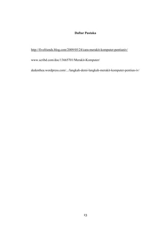 13
Daftar Pustaka
http://fivefriends.blog.com/2009/05/24/cara-merakit-komputer-pentiuniv/
www.scribd.com/doc/13665701/Merakit-Komputer/
dedenthea.wordpress.com/.../langkah-demi-langkah-merakit-komputer-pentiun-iv/
 