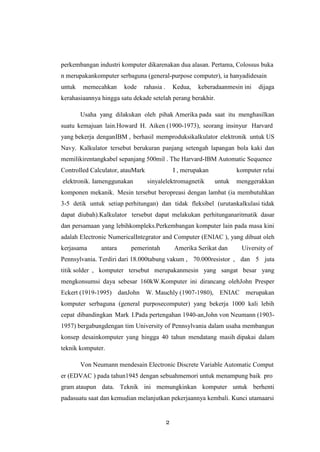 2
perkembangan industri komputer dikarenakan dua alasan. Pertama, Colossus buka
n merupakankomputer serbaguna (general-purpose computer), ia hanyadidesain
untuk memecahkan kode rahasia . Kedua, keberadaanmesin ini dijaga
kerahasiaannya hingga satu dekade setelah perang berakhir.
Usaha yang dilakukan oleh pihak Amerika pada saat itu menghasilkan
suatu kemajuan lain.Howard H. Aiken (1900-1973), seorang insinyur Harvard
yang bekerja denganIBM , berhasil memproduksikalkulator elektronik untuk US
Navy. Kalkulator tersebut berukuran panjang setengah lapangan bola kaki dan
memilikirentangkabel sepanjang 500mil . The Harvard-IBM Automatic Sequence
Controlled Calculator, atauMark I , merupakan komputer relai
elektronik. Iamenggunakan sinyalelektromagnetik untuk menggerakkan
komponen mekanik. Mesin tersebut beropreasi dengan lambat (ia membutuhkan
3-5 detik untuk setiap perhitungan) dan tidak fleksibel (urutankalkulasi tidak
dapat diubah).Kalkulator tersebut dapat melakukan perhitunganaritmatik dasar
dan persamaan yang lebihkompleks.Perkembangan komputer lain pada masa kini
adalah Electronic NumericalIntegrator and Computer (ENIAC ), yang dibuat oleh
kerjasama antara pemerintah Amerika Serikat dan Uiversity of
Pennsylvania. Terdiri dari 18.000tabung vakum , 70.000resistor , dan 5 juta
titik solder , komputer tersebut merupakanmesin yang sangat besar yang
mengkonsumsi daya sebesar 160kW.Komputer ini dirancang olehJohn Presper
Eckert (1919-1995) danJohn W. Mauchly (1907-1980), ENIAC merupakan
komputer serbaguna (general purposecomputer) yang bekerja 1000 kali lebih
cepat dibandingkan Mark I.Pada pertengahan 1940-an,John von Neumann (1903-
1957) bergabungdengan tim University of Pennsylvania dalam usaha membangun
konsep desainkomputer yang hingga 40 tahun mendatang masih dipakai dalam
teknik komputer.
Von Neumann mendesain Electronic Discrete Variable Automatic Comput
er (EDVAC ) pada tahun1945 dengan sebuahmemori untuk menampung baik pro
gram ataupun data. Teknik ini memungkinkan komputer untuk berhenti
padasuatu saat dan kemudian melanjutkan pekerjaannya kembali. Kunci utamaarsi
 