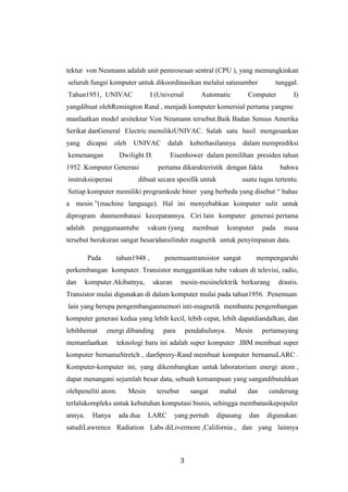 3
tektur von Neumann adalah unit pemrosesan sentral (CPU ), yang memungkinkan
seluruh fungsi komputer untuk dikoordinasikan melalui satusumber tunggal.
Tahun1951, UNIVAC I (Universal Automatic Computer I)
yangdibuat olehRemington Rand , menjadi komputer komersial pertama yangme
manfaatkan model arsitektur Von Neumann tersebut.Baik Badan Sensus Amerika
Serikat danGeneral Electric memilikiUNIVAC. Salah satu hasil mengesankan
yang dicapai oleh UNIVAC dalah keberhasilannya dalam memprediksi
kemenangan Dwilight D. Eisenhower dalam pemilihan presiden tahun
1952 .Komputer Generasi pertama dikarakteristik dengan fakta bahwa
instruksioperasi dibuat secara spesifik untuk suatu tugas tertentu.
Setiap komputer memiliki programkode biner yang berbeda yang disebut “ bahas
a mesin ”(machine language). Hal ini menyebabkan komputer sulit untuk
diprogram danmembatasi kecepatannya. Ciri lain komputer generasi pertama
adalah penggunaantube vakum (yang membuat komputer pada masa
tersebut berukuran sangat besar)dansilinder magnetik untuk penyimpanan data.
Pada tahun1948 , penemuantransistor sangat mempengaruhi
perkembangan komputer. Transistor menggantikan tube vakum di televisi, radio,
dan komputer.Akibatnya, ukuran mesin-mesinelektrik berkurang drastis.
Transistor mulai digunakan di dalam komputer mulai pada tahun1956. Penemuan
lain yang berupa pengembanganmemori inti-magnetik membantu pengembangan
komputer generasi kedua yang lebih kecil, lebih cepat, lebih dapatdiandalkan, dan
lebihhemat energi dibanding para pendahulunya. Mesin pertamayang
memanfaatkan teknologi baru ini adalah super komputer .IBM membuat super
komputer bernamaStretch , danSprery-Rand membuat komputer bernamaLARC .
Komputer-komputer ini, yang dikembangkan untuk laboratorium energi atom ,
dapat menangani sejumlah besar data, sebuah kemampuan yang sangatdibutuhkan
olehpeneliti atom. Mesin tersebut sangat mahal dan cenderung
terlalukompleks untuk kebutuhan komputasi bisnis, sehingga membatasikepopuler
annya. Hanya ada dua LARC yang pernah dipasang dan digunakan:
satudiLawrence Radiation Labs diLivermore ,California , dan yang lainnya
 