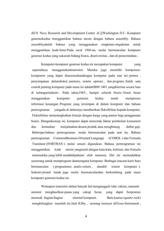 4
diUS Navy Research and Development Center di [[Washington D.C. Komputer
generasikedua menggantikan bahasa mesin dengan bahasa assembly. Bahasa
assemblyadalah bahasa yang menggunakan singkatan-singakatan untuk
menggantikan kode biner.Pada awal 1960-an, mulai bermunculan komputer
generasi kedua yang suksesdi bidang bisnis, diuniversitas , dan di pemerintahan .
Komputer-komputer generasi kedua ini merupakan komputer yang
sepenuhnya menggunakantransistor. Mereka juga memiliki komponen-
komponen yang dapat diasosiasikandengan komputer pada saat ini: printer ,
penyimpanan dalamdisket ,memory, sistem operasi , dan program .Salah satu
contoh penting komputer pada masa ini adalahIBM 1401 yangditerima secara luas
di kalanganindustri . Pada tahun1965 , hampir seluruh bisnis- bisnis besar
menggunakan komputer generasi kedua untuk memproses
informasi keuangan .Program yang tersimpan di dalam komputer dan bahasa
pemrograman yangada di dalamnya memberikan fleksibilitas kepada komputer.
Fleksibilitas inimeningkatkan kinerja dengan harga yang pantas bagi penggunaan
bisnis. Dengankonsep ini, komputer dapat mencetak faktur pembelian konsumen
dan kemudian menjalankan desain produk atau menghitung daftar gaji.
Beberapa bahasa pemrograman mulai bermunculan pada saat itu. Bahasa
pemrograman CommonBusiness-Oriented Language (COBOL ) dan Formula
Translator (FORTRAN ) mulai umum digunakan. Bahasa pemrograman ini
menggantikan kode mesin yangrumit dengan kata-kata, kalimat, dan formula
matematika yang lebih mudahdipahami oleh manusia. Hal ini memudahkan
seseorang untuk memprogram danmengatur komputer. Berbagai macam karir baru
bermunculan ( programmer, analis sistem , danahli sistem komputer ).
Industri piranti lunak juga mulai bermunculandan berkembang pada masa
komputer generasi kedua ini.
Walaupun transistor dalam banyak hal mengungguli tube vakum, namuntr
ansistor menghasilkan panas yang cukup besar, yang dapat berpotensi
merusak bagian-bagian internal komputer. Batu kuarsa (quartz rock)
menghilangkan masalah ini.Jack Kilby , seorang insinyur diTexas Instrument ,
 
