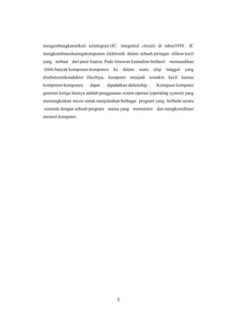 5
mengembangkansirkuit terintegrasi (IC: integrated circuit) di tahun1958 . IC
mengkombinasikantigakomponen elektronik dalam sebuah piringan silikon kecil
yang terbuat dari pasir kuarsa. Pada ilmuwan kemudian berhasil memasukkan
lebih banyak komponen-komponen ke dalam suatu chip tunggal yang
disebutsemikonduktor .Hasilnya, komputer menjadi semakin kecil karena
komponen-komponen dapat dipadatkan dalamchip . Kemajuan komputer
generasi ketiga lainnya adalah penggunaan sistem operasi (operating system) yang
memungkinkan mesin untuk menjalankan berbagai program yang berbeda secara
serentak dengan sebuah program utama yang memonitor dan mengkoordinasi
memori komputer.
 