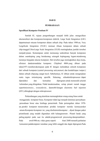 6
BAB II
PEMBAHASAN
Spesifikasi Komputer Pentium IV
Setelah IC, tujuan pengembangan menjadi lebih jelas: mengecilkan
ukuransirkuit dan komponen-komponen elektrik. Large Scale Integration (LSI )
dapatmemuat ratusan komponen dalam sebuah chip. Pada tahun 1980-an, Very
LargeScale Integration (VLSI ) memuat ribuan komponen dalam sebuah
chip tunggal.Ultra-Large Scale Integration (ULSI) meningkatkan jumlah tersebut
menjadi jutaan. Kemampuan untuk memasang sedemikian banyak komponen
dalam suatukeping yang berukurang setengah kepinguang logam mendorong
turunnya hargadan ukuran komputer. Hal tersebut juga meningkatkan daya kerja,
efisiensi danketerandalan komputer. ChipIntel 4004 yang dibuat pada
tahun1971 membawakemajuan pada IC dengan meletakkan seluruh komponen
dari sebuah komputer (central processing unit,memori, dan kendaliinput /output )
dalam sebuah chipyang sangat kecil. Sebelumnya, IC dibuat untuk mengerjakan
suatu tugas tertentuyang spesifik. Sekarang, sebuahmikroprosesor dapat
diproduksi dan kemudian diprogram untuk memenuhi seluruh
kebutuhan yang diinginkan. Tidak lamakemudian, setiap piranti rumah tangga
sepertimicrowave , oven,televisi , danmobil dengan electronic fuel injection
(EFI ) dilengkapi dengan mikroprosesor.
Perkembangan yang demikian memungkinkan orang-orang biasa untuk
menggunaka komputer biasa. Komputer tidak lagi menjadi dominasi perusahaan-
perusahaan besar atau lembaga pemerintah. Pada pertengahan tahun 1970-
an, perakit komputer menawarkan produk komputer mereka kemasyarakat
umum.Komputer-komputer ini, yang disebutminikomputer , dijual dengan paket
pirantilunak yang mudah digunakan oleh kalanganawam . Piranti lunak yang
paling populer pada saat itu adalah programword processing danspreadsheet .
Pada awal1980-an, video game seperti Atari 2600 menarik perhatian
konsumen padakomputer rumahan yang lebih canggih dan dapat diprogram.Pada
 