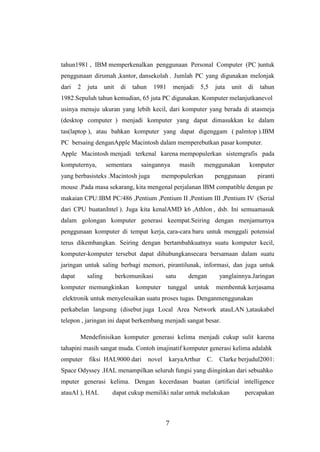 7
tahun1981 , IBM memperkenalkan penggunaan Personal Computer (PC )untuk
penggunaan dirumah ,kantor, dansekolah . Jumlah PC yang digunakan melonjak
dari 2 juta unit di tahun 1981 menjadi 5,5 juta unit di tahun
1982.Sepuluh tahun kemudian, 65 juta PC digunakan. Komputer melanjutkanevol
usinya menuju ukuran yang lebih kecil, dari komputer yang berada di atasmeja
(desktop computer ) menjadi komputer yang dapat dimasukkan ke dalam
tas(laptop ), atau bahkan komputer yang dapat digenggam ( palmtop ).IBM
PC bersaing denganApple Macintosh dalam memperebutkan pasar komputer.
Apple Macintosh menjadi terkenal karena mempopulerkan sistemgrafis pada
komputernya, sementara saingannya masih menggunakan komputer
yang berbasisteks .Macintosh juga mempopulerkan penggunaan piranti
mouse .Pada masa sekarang, kita mengenal perjalanan IBM compatible dengan pe
makaian CPU:IBM PC/486 ,Pentium ,Pentium II ,Pentium III ,Pentium IV (Serial
dari CPU buatanIntel ). Juga kita kenalAMD k6 ,Athlon , dsb. Ini semuamasuk
dalam golongan komputer generasi keempat.Seiring dengan menjamurnya
penggunaan komputer di tempat kerja, cara-cara baru untuk menggali potensial
terus dikembangkan. Seiring dengan bertambahkuatnya suatu komputer kecil,
komputer-komputer tersebut dapat dihubungkansecara bersamaan dalam suatu
jaringan untuk saling berbagi memori, pirantilunak, informasi, dan juga untuk
dapat saling berkomunikasi satu dengan yanglainnya.Jaringan
komputer memungkinkan komputer tunggal untuk membentuk kerjasama
elektronik untuk menyelesaikan suatu proses tugas. Denganmenggunakan
perkabelan langsung (disebut juga Local Area Network atauLAN ),ataukabel
telepon , jaringan ini dapat berkembang menjadi sangat besar.
Mendefinisikan komputer generasi kelima menjadi cukup sulit karena
tahapini masih sangat muda. Contoh imajinatif komputer generasi kelima adalahk
omputer fiksi HAL9000 dari novel karyaArthur C. Clarke berjudul2001:
Space Odyssey .HAL menampilkan seluruh fungsi yang diinginkan dari sebuahko
mputer generasi kelima. Dengan kecerdasan buatan (artificial intelligence
atauAI ), HAL dapat cukup memiliki nalar untuk melakukan percapakan
 