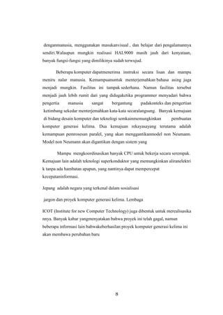 8
denganmanusia, menggunakan masukanvisual , dan belajar dari pengalamannya
sendiri.Walaupun mungkin realisasi HAL9000 masih jauh dari kenyataan,
banyak fungsi-fungsi yang dimilikinya sudah terwujud.
Beberapa komputer dapatmenerima instruksi secara lisan dan mampu
meniru nalar manusia. Kemampuanuntuk menterjemahkan bahasa asing juga
menjadi mungkin. Fasilitas ini tampak sederhana. Namun fasilitas tersebut
menjadi jauh lebih rumit dari yang didugaketika programmer menyadari bahwa
pengertia manusia sangat bergantung padakonteks dan pengertian
ketimbang sekedar menterjemahkan kata-kata secaralangsung. Banyak kemajuan
di bidang desain komputer dan teknologi semkainmemungkinkan pembuatan
komputer generasi kelima. Dua kemajuan rekayasayang terutama adalah
kemampuan pemrosesan paralel, yang akan menggantikanmodel non Neumann.
Model non Neumann akan digantikan dengan sistem yang
Mampu mengkoordinasikan banyak CPU untuk bekerja secara serempak.
Kemajuan lain adalah teknologi superkonduktor yang memungkinkan aliranelektri
k tanpa ada hambatan apapun, yang nantinya dapat mempercepat
kecepataninformasi.
Jepang adalah negara yang terkenal dalam sosialisasi
jargon dan proyek komputer generasi kelima. Lembaga
ICOT (Institute for new Computer Technology) juga dibentuk untuk merealisasika
nnya. Banyak kabar yangmenyatakan bahwa proyek ini telah gagal, namun
beberapa informasi lain bahwakeberhasilan proyek komputer generasi kelima ini
akan membawa perubahan baru
 