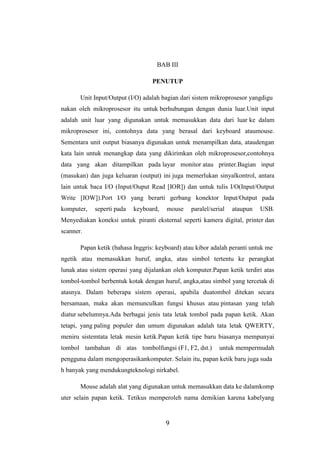 9
BAB III
PENUTUP
Unit Input/Output (I/O) adalah bagian dari sistem mikroprosesor yangdigu
nakan oleh mikroprosesor itu untuk berhubungan dengan dunia luar.Unit input
adalah unit luar yang digunakan untuk memasukkan data dari luar ke dalam
mikroprosesor ini, contohnya data yang berasal dari keyboard ataumouse.
Sementara unit output biasanya digunakan untuk menampilkan data, ataudengan
kata lain untuk menangkap data yang dikirimkan oleh mikroprosesor,contohnya
data yang akan ditampilkan pada layar monitor atau printer.Bagian input
(masukan) dan juga keluaran (output) ini juga memerlukan sinyalkontrol, antara
lain untuk baca I/O (Input/Ouput Read [IOR]) dan untuk tulis I/O(Input/Output
Write [IOW]).Port I/O yang berarti gerbang konektor Input/Output pada
komputer, seperti pada keyboard, mouse paralel/serial ataupun USB.
Menyediakan koneksi untuk piranti eksternal seperti kamera digital, printer dan
scanner.
Papan ketik (bahasa Inggris: keyboard) atau kibor adalah peranti untuk me
ngetik atau memasukkan huruf, angka, atau simbol tertentu ke perangkat
lunak atau sistem operasi yang dijalankan oleh komputer.Papan ketik terdiri atas
tombol-tombol berbentuk kotak dengan huruf, angka,atau simbol yang tercetak di
atasnya. Dalam beberapa sistem operasi, apabila duatombol ditekan secara
bersamaan, maka akan memunculkan fungsi khusus atau pintasan yang telah
diatur sebelumnya.Ada berbagai jenis tata letak tombol pada papan ketik. Akan
tetapi, yang paling populer dan umum digunakan adalah tata letak QWERTY,
meniru sistemtata letak mesin ketik.Papan ketik tipe baru biasanya mempunyai
tombol tambahan di atas tombolfungsi (F1, F2, dst.) untuk mempermudah
pengguna dalam mengoperasikankomputer. Selain itu, papan ketik baru juga suda
h banyak yang mendukungteknologi nirkabel.
Mouse adalah alat yang digunakan untuk memasukkan data ke dalamkomp
uter selain papan ketik. Tetikus memperoleh nama demikian karena kabelyang
 