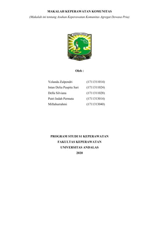 MAKALAH KEPERAWATAN KOMUNITAS
(Makalah ini tentang Asuhan Keperawatan Komunitas Agregat Dewasa Pria)
Oleh :
Yolanda Zulpendri (1711311014)
Intan Delia Puspita Sari (1711311024)
Della Silviana (1711311028)
Putri Indah Permata (1711313014)
Miftahurrahmi (1711313040)
PROGRAM STUDI S1 KEPERAWATAN
FAKULTAS KEPERAWATAN
UNIVERSITAS ANDALAS
2020
 