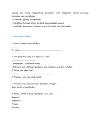 langsung dari barang pengganti.Suatu pendekatan untuk menganalisis tekanan persaingan
dipusatkan pada tiga hal yaitu:
a) Identifikasi pesaing besar potensial
b) Identifikasi berbagai strategi dan taktik yang digunakan pesaing
c) Identifikasi keuntungan persaingan tertentu dari usaha yang dilaksanakan.
Contoh gambaran bisnis
1. Nama perusahaan yang diusulkan :
............................................................
2. Lokasi:........................................................................................
........................
3. Jenis perusahaan yang akan dijalankan adalah :
................................................
...Perdagangan ...Pembuatan barang
...Pelayanan jasa ...Pertanian, perikanan, atau kehutanan...Lain-lain, sebutkan.
4. Barang yang akan dijual :
................................................................................
5. Pelanggan yang ingin diraih adalah :
.......................................................................................................
6. Perusahaan saya akan memenuhi kebutuhan pelanggan
dalam hal-hal sebagai berikut :
....................................................................................................
7. Analisis SWOT terhadap Peluang/ide bisnis anda:
Kekuatan :
Kelemahan :
Peluang :
Ancaman :
16
 