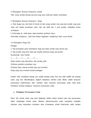 8. Menyiapkan Rencana Pemasaran; produk
Tulis semua produk (barang dan jasa) yang akan Anda jual melalui perusahaan.
9. Menyiapkan Rencana Pemasaran : Harga
a. Pada bagian atas dari tabel di bawah ini tulis semua produk atau jenis-jenis produk yang akan
Anda jual melalui perusahaan Anda. Jika ada lebih dari 5 jenis produk, tambahkan kolom
secukupnya.
b. Pada tahap ini, Anda hanya dapat membuat perkiraan biaya.
Pada tahap selanjutnya, Anda akan belajar bagaimana menghitung biaya secara akurat.
10. Menetapkan Harga Jual
Petunjuk :
a. Tiap perusahaan perlu menetapkan harga jual untuk produk yang mereka jual.
b. Tiap produk yang akan Anda jual, buatlah perkiraan harga jual produk
Karakteristik Jenis Produk
1......... 2......... 3........... 4.......... 5..........
Harga ratarata yang ditawarkan oleh pesaing anda
Perkiraan produksi perusahaan saya
Perkiraan biaya ratarata produk yang saya tawarkan
Harga yang saya tawarkan kepada pelanggan
17
Setelah Anda memahami tentang cara menilai peluang usaha baru dan telah terpilih satu peluang
usaha yang bisa dikembangkan, langkah selanjutnya sebelum usaha dibuka adalah menyusun
perencanaan usaha/business plan. Sebelum Anda menyusun perencanaan usaha Anda perlu
memahami tentang pentingnya menyusun perencanaan usaha.
a. Pentingnya Perencanaan Usaha
Dasar dari sebuah usaha yang akan dijalankan adalah adanya business plan atau perencanaan
dalam membangun sebuah usaha. Business plan/perencanaan usaha merupakan kumpulan
dokumen yang menyatakan keyakinan akan kemampuan sebuah bisnis/usaha untuk menjual
 