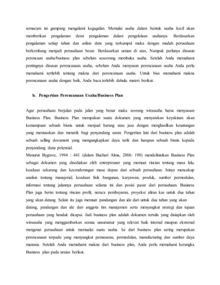 semacam ini gampang mengalami kegagalan. Memulai usaha dalam bentuk usaha kecil akan
memberikan pengalaman demi pengalaman dalam pengelolaan usahanya. Berdasarkan
pengalaman setiap tahun dan anlisis data yang terkumpul maka dengan mudah perusahaan
berkembang menjadi perusahaan besar. Berdasarkan uraian di atas, Nampak perlunya disusun
perencaan usaha/business plan sebelum seseorang membuka usaha. Setelah Anda memahami
pentingnya disusun perencanaan usaha, sebelum Anda menyusun perencanaan usaha Anda perlu
memahami tertlebih tentang makna dari perencanaan usaha. Untuk bisa memahami makna
perencanaan usaha dengan baik, Anda baca terlebih dahulu materi berikut.
b. Pengertian Perencanaan Usaha/Business Plan
Agar perusahaan berjalan pada jalan yang benar maka seorang wirausaha harus menyususn
Business Plan. Business Plan merupakan suatu dokumen yang menyatakan keyakinan akan
kemampuan sebuah bisnis untuk menjual barang atau jasa dengan menghasilkan keuntungan
yang memuaskan dan menarik bagi penyandang saran. Pengertian lain dari business plan adalah
sebuah selling document yang mengungkapkan daya tarik dan harapan sebuah bisnis kepada
penyandang dana potensial.
Menurut Bygrave, 1994 : 441 (dalam Buchari Alma, 2006: 198) mendefinisikan Business Plan
sebagai dokumen yang disediakan oleh enterpreuner yang memuat rincian tentang masa lalu,
keadaan sekarang dan kecenderungan masa depan dari sebuah perusahaan. Isinya mencakup
analisis tentang manajerial, keadaan fisik bangunan, karyawan, produk, sumber permodalan,
informasi tentang jalannya perusahaan selama ini dan posisi pasar dari perusahaan. Business
Plan juga berisi tentang rincian profit, neraca pembayaran, proyeksi aliran kas untuk dua tahun
yang akan datang. Selain itu juga memuat pandangan dan ide dari untuk dua tahun yang akan
datang, pandangan dan ide dari anggota tim manajemen serta menyangkut strategi dan tujuan
perusahaan yang hendak dicapai. Jadi business plan adalah dokumen tertulis yang disiapkan oleh
wirausaha yang menggambarkan semua unsurunsur yang relevan baik internal maupun eksternal
mengenai perusahaan untuk memualai suatu usaha. Isi dari business plan sering merupakan
perencanaan terpadu yang menyangkut pemasaran, permodalan, manufacturing dan sumber daya
manusia. Setelah Anda memahami makna dari business plan, Anda perlu memahami kerangka
Business plan pada uraian berikut.
 