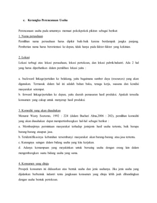 c. Kerangka Perencanaan Usaha
Perencanaan usaha pada umumnya memuat pokokpokok pikiran sebagai berikut:
1. Nama perusahaan
Pemilihan nama perusahaan harus dipikir baik-baik karena berdampak jangka panjang.
Pemberian nama harus berorientasi ke depan, tidak hanya pada faktor-faktor yang kekinian.
2. Lokasi
Lokasi terbagi atas lokasi perusahaan, lokasi pertokoan, dan lokasi pabrik/industri. Ada 2 hal
yang harus diperhatikan dalam pemilihan lokasi yaitu :
a. backward linkage/pertalian ke belakang, yaitu bagaimana sumber daya (resources) yang akan
digunakan. Termasuk dalam hal ini adalah bahan baku, tenaga kerja, suasana dan kondisi
masyarakat setempat.
b. forward linkage/pertalian ke depan, yaitu daerah pemasaran hasil produksi. Apakah tersedia
konsumen yang cukup untuk menyerap hasil produksi.
3. Komoditi yang akan diusahakan
Menurut Wasty Soetomo, 1992 : 224 (dalam Buchari Alma,2006 : 202), pemilihan komoditi
yang akan diusahakan dapat mempertimbangkan hal-hal sebagai berikut :
a. Membanjirnya permintaan masyarakat terhadap jenisjenis hasil usaha tertentu, baik berupa
barang-barang ataupun jasa.
b. Teridentifikasinya kebutuhan tersembunyi masyarakat akan barang-barang atau jasa tertentu.
c. Kurangnya saingan dalam bidang usaha yang kita kerjakan.
d. Adanya kemampuan yang meyakinkan untuk bersaing usaha dengan orang lain dalam
mengembangkan suatu bidang usaha yang sama.
4. Konsumen yang dituju
Prospek konsumen ini didasarkan atas bentuk usaha dan jenis usahanya. Jika jenis usaha yang
dijalankan berbentuk industri tentu jangkauan konsumen yang dituju lebih jauh dibandingkan
dengan usaha bentuk pertokoan.
 