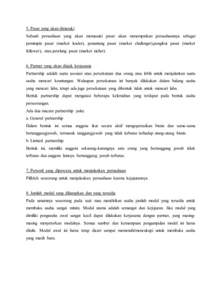5. Pasar yang akan dimasuki
Sebuah perusahaan yang akan memasuki pasar akan menempatkan perusahaannya sebagai
pemimpin pasar (market leader), penantang pasar (market challenger),pengikut pasar (market
follower), atau perelung pasar (market nicher).
6. Partner yang akan diajak kerjasama
Partnership adalah suatu asosiasi atau persekutuan dua orang atau lebih untuk menjalankan suatu
usaha mencari keuntungan. Walaupun persekutuan ini banyak dilakukan dalam bidang usaha
yang mencari laba, tetapi ada juga persekutuan yang dibentuk tidak untuk mencari laba.
Bentuk partnership dapat mengatasi beberapa kelemahan yang terdapat pada bentuk usaha
perseorangan.
Ada dua macam partnership yaitu:
a. General partnership
Dalam bentuk ini semua anggota ikut secara aktif mengoperasikan bisnis dan sama-sama
bertanggungjawab, termasuk tanggungjawab yang tidak terbatas terhadap utang-utang bisnis.
b. Limited partnership
Bentuk ini, memiliki anggota sekurang-kurangnya satu orang yang bertanggung jawab tidak
terbatas dan anggota lainnya bertanggung jawab terbatas.
7. Personil yang dipercaya untuk menjalankan perusahaan
Pilihlah seseorang untuk menjalankan perusahaan karena kejujurannya.
8. Jumlah modal yang diharapkan dan yang tersedia
Pada umumnya seseorang pada saat mau mendirikan usaha jumlah modal yang tersedia untuk
membuka usaha sangat minim. Modal utama adalah semangat dan kejujuran. Jika modal yang
dimiliki pengusaha awal sangat kecil dapat dilakukan kerjasama dengan partner, yang masing-
masing menyetorkan modalnya. Semua sumber dan kemampuan pengumpulan modal ini harus
ditulis. Modal awal ini harus tetap dicari sampai memenuhi/mencukupi untuk membuka usaha
yang masih baru.
22
 