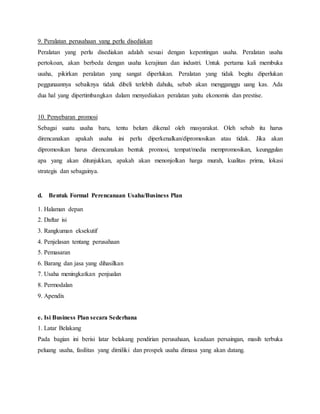 9. Peralatan perusahaan yang perlu disediakan
Peralatan yang perlu disediakan adalah sesuai dengan kepentingan usaha. Peralatan usaha
pertokoan, akan berbeda dengan usaha kerajinan dan industri. Untuk pertama kali membuka
usaha, pikirkan peralatan yang sangat diperlukan. Peralatan yang tidak begitu diperlukan
peggunaannya sebaiknya tidak dibeli terlebih dahulu, sebab akan mengganggu uang kas. Ada
dua hal yang dipertimbangkan dalam menyediakan peralatan yaitu ekonomis dan prestise.
10. Penyebaran promosi
Sebagai suatu usaha baru, tentu belum dikenal oleh masyarakat. Oleh sebab itu harus
direncanakan apakah usaha ini perlu diperkenalkan/dipromosikan atau tidak. Jika akan
dipromosikan harus direncanakan bentuk promosi, tempat/media mempromosikan, keunggulan
apa yang akan ditunjukkan, apakah akan menonjolkan harga murah, kualitas prima, lokasi
strategis dan sebagainya.
d. Bentuk Formal Perencanaan Usaha/Business Plan
1. Halaman depan
2. Daftar isi
3. Rangkuman eksekutif
4. Penjelasan tentang perusahaan
5. Pemasaran
6. Barang dan jasa yang dihasilkan
7. Usaha meningkatkan penjualan
8. Permodalan
9. Apendix
e. Isi Business Plan secara Sederhana
1. Latar Belakang
Pada bagian ini berisi latar belakang pendirian perusahaan, keadaan persaingan, masih terbuka
peluang usaha, fasilitas yang dimiliki dan prospek usaha dimasa yang akan datang.
 