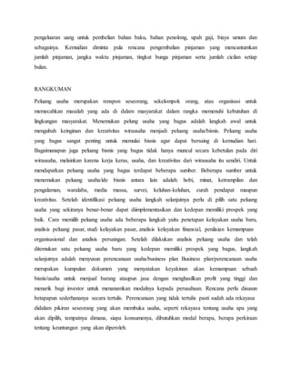 pengeluaran uang untuk pembelian bahan baku, bahan penolong, upah gaji, biaya umum dan
sebagainya. Kemudian diminta pula rencana pengembalian pinjaman yang mencantumkan
jumlah pinjaman, jangka waktu pinjaman, tingkat bunga pinjaman serta jumlah cicilan setiap
bulan.
RANGKUMAN
Peluang usaha merupakan renspon seseorang, sekelompok orang, atau organisasi untuk
memecahkan masalah yang ada di dalam masyarakat dalam rangka memenuhi kebutuhan di
lingkungan masyarakat. Menemukan pelung usaha yang bagus adalah langkah awal untuk
mengubah keinginan dan kreativitas wirausaha menjadi peluang usaha/bisnis. Peluang usaha
yang bagus sangat penting untuk memulai bisnis agar dapat bersaing di kemudian hari.
Bagaimanapun juga peluang bisnis yang bagus tidak hanya muncul secara kebetulan pada diri
wirausaha, melainkan karena kerja keras, usaha, dan kreativitas dari wirausaha itu sendiri. Untuk
mendapatkan peluang usaha yang bagus terdapat beberapa sumber. Beberapa sumber untuk
menemukan peluang usaha/ide bisnis antara lain adalah: hobi, minat, ketrampilan dan
pengalaman, waralaba, media massa, survei, keluhan-keluhan, curah pendapat maupun
kreativitas. Setelah identifikasi peluang usaha langkah selanjutnya perlu di pilih satu peluang
usaha yang sekiranya benar-benar dapat diimplementasikan dan kedepan memiliki prospek yang
baik. Cara memilih peluang usaha ada beberapa langkah yaitu penetapan kelayakan usaha baru,
analisis peluang pasar, studi kelayakan pasar, analisis kelayakan finansial, penilaian kemampuan
organisasional dan analisis persaingan. Setelah dilakukan analisis peluang usaha dan telah
ditemukan satu peluang usaha baru yang kedepan memiliki prospek yang bagus, langkah
selanjutnya adalah menyusun perencanaan usaha/business plan Business plan/perencanaan usaha
merupakan kumpulan dokumen yang menyatakan keyakinan akan kemampuan sebuah
bisnis/usaha untuk menjual barang ataupun jasa dengan menghasilkan profit yang tinggi dan
menarik bagi investor untuk menanamkan modalnya kepada perusahaan. Rencana perlu disusun
betapapun sederhananya secara tertulis. Perencanaan yang tidak tertulis pasti sudah ada rekayasa
didalam pikiran seseorang yang akan membuka usaha, seperti rekayasa tentang usaha apa yang
akan dipilih, tempatnya dimana, siapa konsumenya, dibutuhkan modal berapa, berapa perkiraan
tentang keuntungan yang akan diperoleh.
 