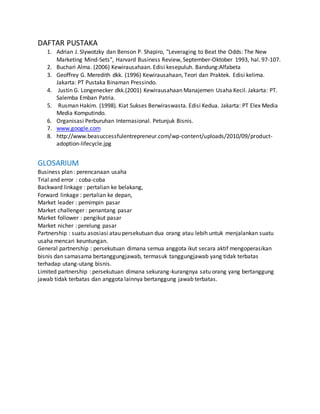 DAFTAR PUSTAKA
1. Adrian J. Slywotzky dan Benson P. Shapiro, "Leveraging to Beat the Odds: The New
Marketing Mind-Sets", Harvard Business Review, September-Oktober 1993, hal. 97-107.
2. Buchari Alma. (2006) Kewirausahaan. Edisi kesepuluh. Bandung:Alfabeta
3. Geoffrey G. Meredith dkk. (1996) Kewirausahaan, Teori dan Praktek. Edisi kelima.
Jakarta: PT Pustaka Binaman Pressindo.
4. Justin G. Longenecker dkk.(2001) Kewirausahaan Manajemen Usaha Kecil. Jakarta: PT.
Salemba Emban Patria.
5. Rusman Hakim. (1998). Kiat Sukses Berwiraswasta. Edisi Kedua. Jakarta: PT Elex Media
Media Komputindo.
6. Organisasi Perburuhan Internasional. Petunjuk Bisnis.
7. www.google.com
8. http://www.beasuccessfulentrepreneur.com/wp-content/uploads/2010/09/product-
adoption-lifecycle.jpg
GLOSARIUM
Business plan : perencanaan usaha
Trial and error : coba-coba
Backward linkage : pertalian ke belakang,
Forward linkage : pertalian ke depan,
Market leader : pemimpin pasar
Market challenger : penantang pasar
Market follower : pengikut pasar
Market nicher : perelung pasar
Partnership : suatu asosiasi atau persekutuan dua orang atau lebih untuk menjalankan suatu
usaha mencari keuntungan.
General partnership : persekutuan dimana semua anggota ikut secara aktif mengoperasikan
bisnis dan samasama bertanggungjawab, termasuk tanggungjawab yang tidak terbatas
terhadap utang-utang bisnis.
Limited partnership : persekutuan dimana sekurang-kurangnya satu orang yang bertanggung
jawab tidak terbatas dan anggota lainnya bertanggung jawab terbatas.
28
 