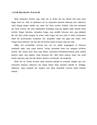 LATAR BELAKANG MASALAH
Bisnis merupakan aktivitas yang selalu ada di sekitar kita dan dikenal oleh kaum muda
hingga kaum tua. Pada era globalisasi saat ini, masyarakat indonesia khususnya para mahasiswa
masih bingung dengan manfaat dan tujuan dari bisnis tersebut. Padahal, kalau kita memahami
apa bisnis tersebut, kita akan mendapatkan keuntungan yang kita inginkan dalam aktivitas bisnis
tersebut. Bangsa Indonesia, merupakan bangsa yang memiliki kekayaan alam yang melimpah
jika kita tidak pandai mengatur itu semua, maka bangsa kita akan jatuh ke dalam keterpurukan
dalam hal perekonomian, kemiskinan dan menjadikan negeri kita gagal atau miskin. Pasti
sebagai rakyat indonesia kita mau jika hal tersebut terjadi di negara yang kita cintai.
Dilihat dari pertumbuhan ekonomi kita saat ini, jumlah pengangguran di Indonesia
menduduki angka yang sangat fantastis. Namun, pemerintah belum bisa mengatasi problema
tersebut. Jika adanya pasar kerja yang dibuka, masyarakat berbondong-bondong untuk menjadi
pegawai negeri yang impikan, tetapi pekerjaan kita tidak hanya pegawai negeri saja masih
banyak pekerjaan yang bisa kita lakukan misalnya pewirausaha atau pengusaha.
Maka dari itu, Penulis berusaha untuk menyusun makalah ini semenarik mungkin agar para
masyarakat khusunya mahasiswa dan pelajar lainnya dapat menyukai makalah ini. Sehingga,
mahasiswa dapat mengenal dan mengerti serta dapat menambah wawasan dalam berbisnis
tentunya.
 