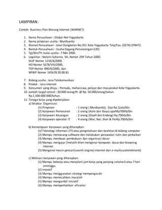 LAMPIRAN:
Contoh: Business Plan Warung Internet (WARNET)
1. Nama Perusahaan : Global-Net Yogyakarta
2. Nama pimpinan usaha : Murdiyanto
3. Alamat Perusahaan : Jalan Dongkelan No.351 Kota Yogyakarta Telp/Fax. (0274) 378472.
4. Bentuk Perusahaan : Usaha Dagang Perseorangan (UD)
5. Tgl/bln/Th mulai usaha : 7 Mei 2000.
6. Legalitas : Notaris Suharno, SH, Nomor 299 Tahun 2000.
SIUP Nomor 1234/X/2000
HO Nomor 5678/VIII/2000,
TDP Nomor 890/X/2000, dan
NPWP Nomor 145678.50.00.81
7. Bidang usaha : Jasa Telekomunikasi
8. Produk : Jasa internet
9. Konsumen yang dituju : Pemuda, mahasiswa, pelajar dan masyarakat Kota Yogyakarta.
10. Jumlah target omset : 30.000 orang/th @ Rp. 50.000/orang/tahun:
Rp.1.500.000.000/tahun.
11. Tenaga kerja yang dipekerjakan:
a) Struktur Organisasi:
(1) Pimpinan : 1 orang ( Murdiyanto). Gaji Rp.1juta/bln.
(2) Karyawan Pemasaran : 2 orang (Azmi dan Bayu) upahRp700rb/bln
(3) Karyawan Keuangan : 2 orang (Diyah dan Endang) Rp.700rb/bln
(4) Karyawan operator IT : 4 orang (War, Nar, Jhon & ParRp.700rb/bln
b) Kemampuan Karyawan yang diharapkan:
(1) Teknologi informasi (IT) atau pengetahuan dan keahlian di bidang computer
(2) Mampu memasang software dan melakukan perawatan rutin dan perbaikan
(3) Mampu membuat pembukuan dan organisasi dasar
(4) Mampu mengajar /melatih klien mengenai komputer dasar dan browsing
internet
(5) Mengenal mesin pencari(search engine) internet dan e-mail(suratelektronik)
c) Motivasi karyawan yang diharapkan:
(1) Mampu bekerja atau menjalani jam kerja yang panjang selama 6 atau 7 hari
seminggu
(2) Inovatif
(3) Mampu menggunakan strategi mempengaruhi
(4) Mampu memecahkan masalah
(5) Mampu mengambil inisiatif
(6) Mampu memperhatikan efisiensi
 