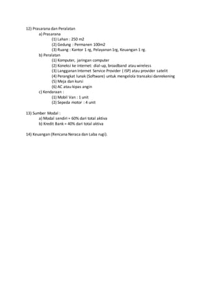 12) Prasarana dan Peralatan
a) Prasarana
(1) Lahan : 250 m2
(2) Gedung : Permanen 100m2
(3) Ruang : Kantor 1 rg, Pelayanan 1rg, Keuangan 1 rg.
b) Peralatan
(1) Komputer, jaringan computer
(2) Koneksi ke internet: dial-up, broadband atau wireless
(3) Langganan Internet Service Provider ( ISP) atau provider satelit
(4) Perangkat lunak (Software) untuk mengelola transaksi danrekening
(5) Meja dan kursi
(6) AC atau kipas angin
c) Kendaraan :
(1) Mobil Van : 1 unit
(2) Sepeda motor : 4 unit
13) Sumber Modal :
a) Modal sendiri = 60% dari total aktiva
b) Kredit Bank = 40% dari total aktiva
14) Keuangan (Rencana Neraca dan Laba rugi).
30
30
 