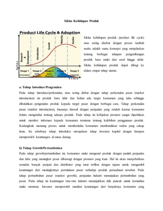 Siklus Kehidupan Produk
Siklus kehidupan produk (product life cycle)
atau sering disebut dengan proses tumbuh
usaha adalah suatu konsepsi yang menjelaskan
tentang berbagai tahapan pengembangan
produk baru mulai dari awal hingga akhir.
Siklus kehidupan produk dapat dibagi ke
dalam empat tahap utama:
a. Tahap Introduce/Pengenalan
Pada tahap introduce/perkenalan, atau sering disbut dengan tahap perkenalan pasar (market
introduction) ini produk baru lahir dan belum ada target konsumen yang tahu sehingga
dibutuhkan pengenalan produk kepada target pasar dengan berbagai cara. Tahap perkenalan
pasar (market introduction), biasanya diawali dengan penjualan yang rendah karena konsumen
belum mengetahui tentang adanya produk. Pada tahap ini kebijakan promosi sangat diperlukan
untuk member informasi kepada konsumen terutama tentang kelebihan penggunaan produk.
Kadangkala memang proses untuk memberitahu konsumen membutuhkan waktu yang cukup
lama. Itu sebabnya tahap introduksi merupakan tahap investasi kapital dengan harapan
memperoleh keuntungan di masa datang.
b) Tahap Growth/Pertumbuhan
Pada tahap growth/pertumbuhan ini, konsumen mulai mengenal produk dengan jumlah penjualan
dan laba yang meningkat pesat dibarengi dengan promosi yang kuat. Hal ini akan menyebabkan
semakin banyak penjual dan distributor yang turut terlibat dengan tujuan untuk mengambil
keuntungan dari meningkatnya permintaan pasar terhadap produk perusahaan tersebut. Pada
tahap pertumbuhan pasar (market growth), penjualan industri menunjukan pertumbuhan yang
pesat. Pada tahap ini keuntungan rata-rata industri menunjukkan titik puncak untuk kemudian
mulai menurun. Inovator memperoleh manfaat keuntungan dari banyaknya konsumen yang
 