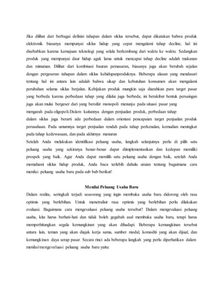 8
Jika dilihat dari berbagai definisi tahapan dalam siklus tersebut, dapat dikatakan bahwa produk
elektronik biasanya mempunyai siklus hidup yang cepat mengalami tahap decline, hal ini
disebabkan karena kemajuan teknologi yang selalu berkembang dari waktu ke waktu. Sedangkan
produk yang mempunyai daur hidup agak lama untuk mencapai tahap decline adalah makanan
dan minuman. Dilihat dari kombinasi bauran pemasaran, biasanya juga akan berubah sejalan
dengan pergeseran tahapan dalam siklus kehidupanproduknya. Beberapa alasan yang mendasari
tentang hal ini antara lain adalah bahwa sikap dan kebutuhan konsumen akan mengalami
perubahan selama siklus berjalan. Kebijakan produk mungkin saja diarahkan para target pasar
yang berbeda karena perbedaan tahap yang dilalui juga berbeda; ini berakibat bentuk persaingan
juga akan mulai bergeser dari yang bersifat monopoli menunju pada situasi pasar yang
mengarah pada oligopoli.Dalam kaitannya dengan penjualan produk, perbedaan tahap
dalam siklus juga berarti ada perbedaan dalam orientasi pencapaian target penjualan produk
perusahaan. Pada umumnya target penjualan rendah pada tahap perkenalan, kemudian meningkat
pada tahap kedewasaan, dan pada akhirnya menurun9
Setelah Anda melakukan identifikasi peluang usaha, langkah selanjutnya perlu di pilih satu
peluang usaha yang sekiranya benar-benar dapat diimplementasikan dan kedepan memiliki
prospek yang baik. Agar Anda dapat memilih satu peluang usaha dengan baik, setelah Anda
memahami siklus hidup produk, Anda baca terlebih dahulu uraian tentang bagaimana cara
menilai peluang usaha baru pada sub bab berikut!
Menilai Peluang Usaha Baru
Dalam realita, seringkali terjadi seseorang yang ingin membuka usaha baru didorong oleh rasa
optimis yang berlebihan. Untuk menetralisir rasa optimis yang berlebihan perlu dilakukan
evaluasi. Bagaimana cara mengevaluasi peluang usaha tersebut? Dalam mengevaluasi peluang
usaha, kita harus berhati-hati dan tidak boleh gegabah asal membuka usaha baru, tetapi harus
memperhitungkan segala kemungkinan yang akan dihadapi. Beberapa kemungkinan tersebut
antara lain, teman yang akan diajak kerja sama, sumber modal, komoditi yang akan dijual, dan
kemungkinan daya serap pasar. Secara rinci ada beberapa langkah yang perlu diperhatikan dalam
menilai/mengevaluasi peluang usaha baru yaitu:
10
 
