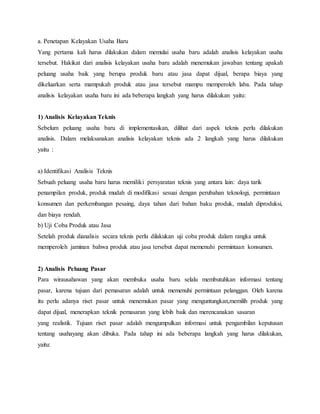 a. Penetapan Kelayakan Usaha Baru
Yang pertama kali harus dilakukan dalam memulai usaha baru adalah analisis kelayakan usaha
tersebut. Hakikat dari analisis kelayakan usaha baru adalah menemukan jawaban tentang apakah
peluang usaha baik yang berupa produk baru atau jasa dapat dijual, berapa biaya yang
dikeluarkan serta mampukah produk atau jasa tersebut mampu memperoleh laba. Pada tahap
analisis kelayakan usaha baru ini ada beberapa langkah yang harus dilakukan yaitu:
1) Analisis Kelayakan Teknis
Sebelum peluang usaha baru di implementasikan, dilihat dari aspek teknis perlu dilakukan
analisis. Dalam melaksanakan analisis kelayakan teknis ada 2 langkah yang harus dilakukan
yaitu :
a) Identifikasi Analisis Teknis
Sebuah peluang usaha baru harus memiliki persyaratan teknis yang antara lain: daya tarik
penampilan produk, produk mudah di modifikasi sesuai dengan perubahan teknologi, permintaan
konsumen dan perkembangan pesaing, daya tahan dari bahan baku produk, mudah diproduksi,
dan biaya rendah.
b) Uji Coba Produk atau Jasa
Setelah produk dianalisis secara teknis perlu dilakukan uji coba produk dalam rangka untuk
memperoleh jaminan bahwa produk atau jasa tersebut dapat memenuhi permintaan konsumen.
2) Analisis Peluang Pasar
Para wirausahawan yang akan membuka usaha baru selalu membutuhkan informasi tentang
pasar, karena tujuan dari pemasaran adalah untuk memenuhi permintaan pelanggan. Oleh karena
itu perlu adanya riset pasar untuk menemukan pasar yang menguntungkan,memilih produk yang
dapat dijual, menerapkan teknik pemasaran yang lebih baik dan merencanakan sasaran
yang realistik. Tujuan riset pasar adalah mengumpulkan informasi untuk pengambilan keputusan
tentang usahayang akan dibuka. Pada tahap ini ada beberapa langkah yang harus dilakukan,
yaitu:
 