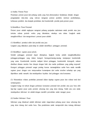 a) Analisa Potensi Pasar
Penentuan potensi pasar dari peluang usaha yang baru direncanakan hendaknya dimulai dengan
pengumpulan data-data yang relevan mengenai potensi pembeli, motivasi pembeliannya,
kebiasaan pembeli, dan dampak perubahan dari karakteristik produk pada potensi pasar.
b) Identifikasi Pasar Potensial
Potensi pasar adalah ungkapan mengenai peluang penjualan maksimum untuk produk atau jasa
tertentu selama periode waktu yang ditentukan, misalnya satu tahun. Langkah untuk
mengidentifikasi dan mengestimasi potensi pasar adalah:
(1) Identifikasi pemakai akhir dari produk atau jasa
Langkah yang dilakukan pada tahap ini adalah identifikasi pelanggan potensial.
(2) Identifikasi segmen pasar pokok.
Setelah pelanggan potensial dapat ditetapkan, langkah kedua adalah mengklasifikasikan
pelanggan-pelanggan yang dalam kategori homogen/masing-masing mempunyai karakteristik
yang sama. Karakteristik tersebut meliputi lokasi pelanggan, karakteristik demografi, saluran
distribusi dimana mereka bisa dicapai dengan baik dan media periklanan yang paling responsif.
Kategori pelanggan potensial sangat penting karena memungkinkan usaha baru untuk memilih
segmen pasar dengan cara menyesuaikan kemampuan dari usaha tersebut terhadap apa yang
diperlukan untuk menarik dan mendapatkan loyalitas dari pelanggan atau konsumen.
(3) Menentukan volume pembelian potensial dalam tiaptiap segmen pasar dan volume total dari
semuasegmen.
Langkah ketiga ini terkait dengan perkiraan konsumen potensial dari produk atau jasa baru oleh
tiap-tiap segmen pasar pada periode sekarang dan yang akan datang. Salah satu cara untuk
mendapatkan informasi ini adalah dengan memilih perwakilan untuk menguji pasar.
(4) Sumber Informasi Pasar
Informasi yang dimaksud adalah informasi untuk mngevaluasi peluang pasar masa sekarang dan
yang akan datang dari usaha baru. Dua pendekatan untuk memperoleh data tentang informasi
 