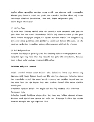 tersebut adalah mengadakan penelitian secara spesifik yang dirancang untuk mengumpulkan
informasi yang dinamakan dengan data primer, dan menemukan data-data relevan yang berasal
dari lembaga seperti biro pusat stastistik, kantor dinas, maupun biro penelitian yang
disebut dengan data sekunder.
(5) Uji Coba Pasar
Uji coba pasar cenderung menjadi teknik riset pamungkas untuk mengurangi resiko yang ada
pada usaha baru dan menilai keberhasilannya. Metode yang digunakan dalam uji coba pasar
adalah pameran perdagangan, menjual pada sejumlah konsumen terbatas, dan menggunakan uji
coba pasar dimana penerimaan calon pembeli bisa diamati dan dianalisis lebih dekat. Uji coba
pasar juga memberikan kemungkinan paluang dalam pemasaran, distribusi dan pelayanan.
(6) Studi Kelayakan Pasar
Walaupun studi kelayakan pasar bagi usaha baru cenderung memakan waktu yang banyak dan
merupakan tugas yang rumit, tetapi bagi wirausaha baru perlu untuk melakukannya, dari pada
terjun ke dalam usaha baru tanpa persiapan terlebih dahulu.
3) Analisis Kelayakan Finansial
Analisis kelayakan finansial adalah landasan untuk menentukan sumber daya finansial yang
diperlukan untuk tingkat kegiatan tertentu dan laba yang bisa diharapkan. Kebutuhan finansial
dan pengembalian (return) bisa sangat berbeda tergantung pada pemilihan elternatif yang ada
bagi usaha baru. Ada tiga langkah dasar untuk pemilihan alternatif dalam analisis kelayakan
finansial,yaitu.
a) Penentuan kebutuhan finansial total dengan dana-dana yang diperlukan untuk operasional.
Perencanaan Usaha
Kebutuhan finansial hendaknya diproyeksikan tiap bulan atau bahkan mingguan sekurang-
kurangnya untuk operasi tahun pertama dari usaha baru. Selanjutnya diperlukan juga proyeksi
kebutuhan keuangan untuk tiga sampai lima tahun.
 