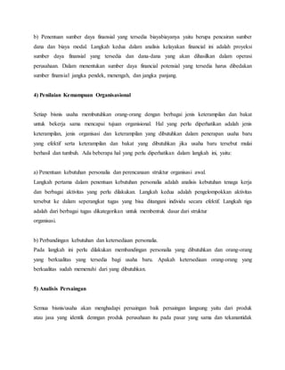 b) Penentuan sumber daya finansial yang tersedia biayabiayanya yaitu berupa pencairan sumber
dana dan biaya modal. Langkah kedua dalam analisis kelayakan financial ini adalah proyeksi
sumber daya finansial yang tersedia dan dana-dana yang akan dihasilkan dalam operasi
perusahaan. Dalam menentukan sumber daya financial potensial yang tersedia harus dibedakan
sumber finansial jangka pendek, menengah, dan jangka panjang.
4) Penilaian Kemampuan Organisasional
Setiap bisnis usaha membutuhkan orang-orang dengan berbagai jenis keterampilan dan bakat
untuk bekerja sama mencapai tujuan organisional. Hal yang perlu diperhatikan adalah jenis
keterampilan, jenis organisasi dan keterampilan yang dibutuhkan dalam penerapan usaha baru
yang efektif serta keterampilan dan bakat yang dibutuhkan jika usaha baru tersebut mulai
berhasil dan tumbuh. Ada beberapa hal yang perlu diperhatikan dalam langkah ini, yaitu:
a) Penentuan kebutuhan personalia dan perencanaan struktur organisasi awal.
Langkah pertama dalam penentuan kebutuhan personalia adalah analisis kebutuhan tenaga kerja
dan berbagai aktivitas yang perlu dilakukan. Langkah kedua adalah pengelompokkan aktivitas
tersebut ke dalam seperangkat tugas yang bisa ditangani individu secara efektif. Langkah tiga
adalah dari berbagai tugas dikategorikan untuk membentuk dasar dari struktur
organisasi.
b) Perbandingan kebutuhan dan ketersediaan personalia.
Pada langkah ini perlu dilakukan membandingan personalia yang dibutuhkan dan orang-orang
yang berkualitas yang tersedia bagi usaha baru. Apakah ketersediaan orang-orang yang
berkualitas sudah memenuhi dari yang dibutuhkan.
5) Analisis Persaingan
Semua bisnis/usaha akan menghadapi persaingan baik persaingan langsung yaitu dari produk
atau jasa yang identik denngan produk perusahaan itu pada pasar yang sama dan tekanantidak
 