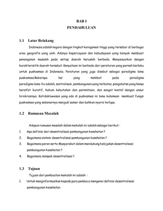 BAB I 
PENDAHULUAN 
1.1 Latar Belakang 
Indonesia adalah negara dengan tingkat keragaman tinggi yang tersebar di berbagai 
area geografis yang unik. Adanya kepercayaan dan kebudayaan yang banyak membuat 
penanganan masalah pada setiap daerah haruslah berbeda. Menyesuaikan dengan 
karakterisitik daerah tersebut. Kenyataan ini berbeda dari peraturan yang pernah berlaku 
untuk puskesmas di Indonesia. Peraturan yang juga disebut sebagai paradigma lama 
puskesmas.Beberapa hal yang melekat pada paradigma 
paradigma lama itu adalah, sentralisasi, pembangunan yang terbatas, pengobatan yang hanya 
bersifat kuratif, hukum kebutuhan dan permintaan, dan sangat kental dengan unsur 
birokrasinya. Ketidakluwesan yang ada di puskesmas ini lama kelamaan membuat fungsi 
puskesmas yang sebenarnya menjadi samar dan bahkan nyaris terlupa. 
1.2 Rumusan Masalah 
Adapun rumusan masalah dalam makalah ini adalah sebagai berikut : 
1. Apa definisi dari desentralisasi pembangunan kesehatan ? 
2. Bagaimana sistem desentralisasi pembangunan kesehatan ? 
3. Bagaimana peran serta Masyarakat dalam mendukung kebijakan desentralisasi 
pembangunan kesehatan ? 
4. Bagaimana dampak desentralisasi ? 
1.3 Tujuan 
Tujuan dari pembuatan makalah ini adalah : 
1. Untuk menginformasikan kepada para pembaca mengenai definisi desentralisasi 
pembangunan kesehatan. 
 