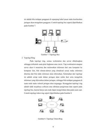 7
ini adalah bila terdapat gangguan di sepanjang kabel pusat maka keseluruhan
jaringan akan mengalami gangguan. Contoh topologi bus seperti diperlihatkan
pada Gambar 7.
Gambar 7. Topologi Bus
2. Topologi Ring
Pada topologi ring, semua workstation dan server dihubungkan
sehingga terbentuk suatu pola lingkaran atau cincin. Tiap workstation ataupun
server akan 6 menerima dan melewatkan informasi dari satu komputer ke
komputer lain, bila alamat-alamat yang dimaksud sesuai maka informasi
diterima dan bila tidak informasi akan dilewatkan. Kelemahan dari topologi
ini adalah setiap node dalam jaringan akan selalu ikut serta mengelola
informasi yang dilewatkan dalam jaringan, sehingga bila terdapat gangguan di
suatu node maka seluruh jaringan akan terganggu. Keunggulan topologi ring
adalah tidak terjadinya collision atau tabrakan pengiriman data seperti pada
topologi bus, karena hanya satu node dapat mengirimkan data pada suatu saat.
Contoh topologi token ring seperti diperlihatkan pada Gambar 8.
Gambar 8. Topologi Token Ring
 